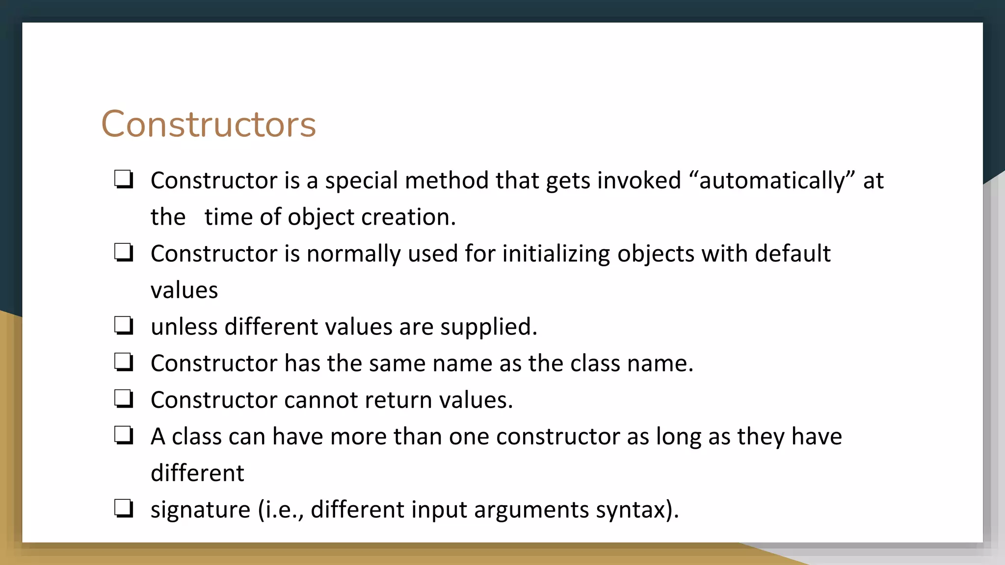 Constructors
❏ Constructor is a special method that gets invoked “automatically” at
the time of object creation.
❏ Constructor is normally used for initializing objects with default
values
❏ unless different values are supplied.
❏ Constructor has the same name as the class name.
❏ Constructor cannot return values.
❏ A class can have more than one constructor as long as they have
different
❏ signature (i.e., different input arguments syntax).
 