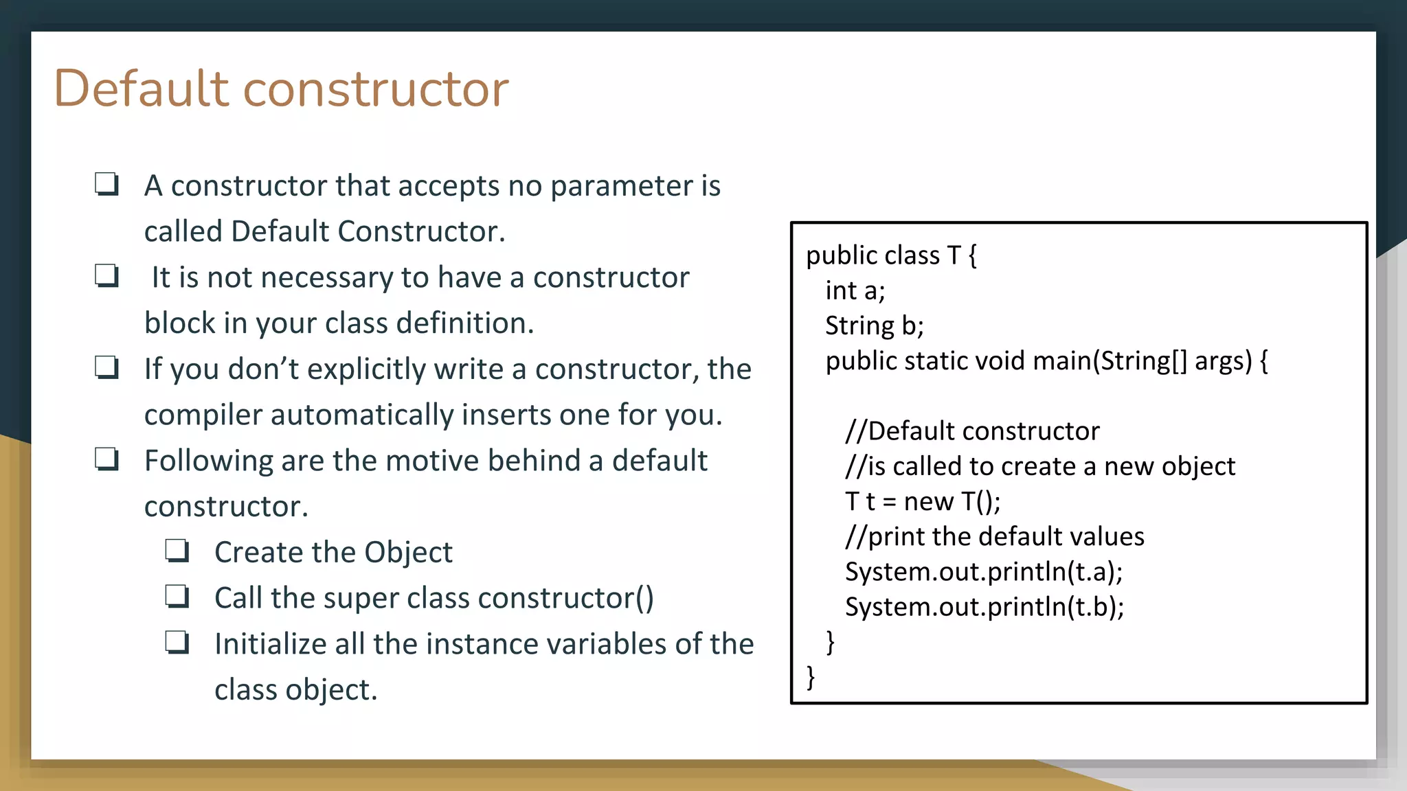 Default constructor
❏ A constructor that accepts no parameter is
called Default Constructor.
❏ It is not necessary to have a constructor
block in your class definition.
❏ If you don’t explicitly write a constructor, the
compiler automatically inserts one for you.
❏ Following are the motive behind a default
constructor.
❏ Create the Object
❏ Call the super class constructor()
❏ Initialize all the instance variables of the
class object.
public class T {
int a;
String b;
public static void main(String[] args) {
//Default constructor
//is called to create a new object
T t = new T();
//print the default values
System.out.println(t.a);
System.out.println(t.b);
}
}
 