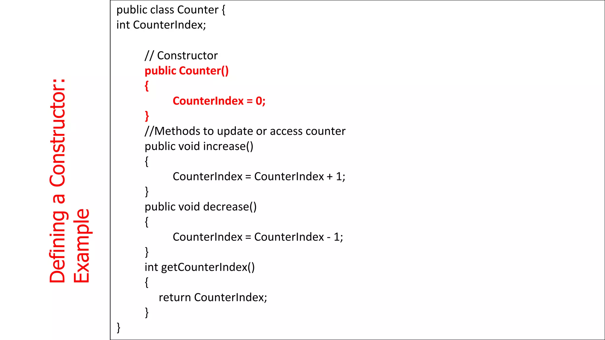 Defining
a
Constructor:
Example
1
3
3
public class Counter {
int CounterIndex;
// Constructor
public Counter()
{
CounterIndex = 0;
}
//Methods to update or access counter
public void increase()
{
CounterIndex = CounterIndex + 1;
}
public void decrease()
{
CounterIndex = CounterIndex - 1;
}
int getCounterIndex()
{
return CounterIndex;
}
}
 