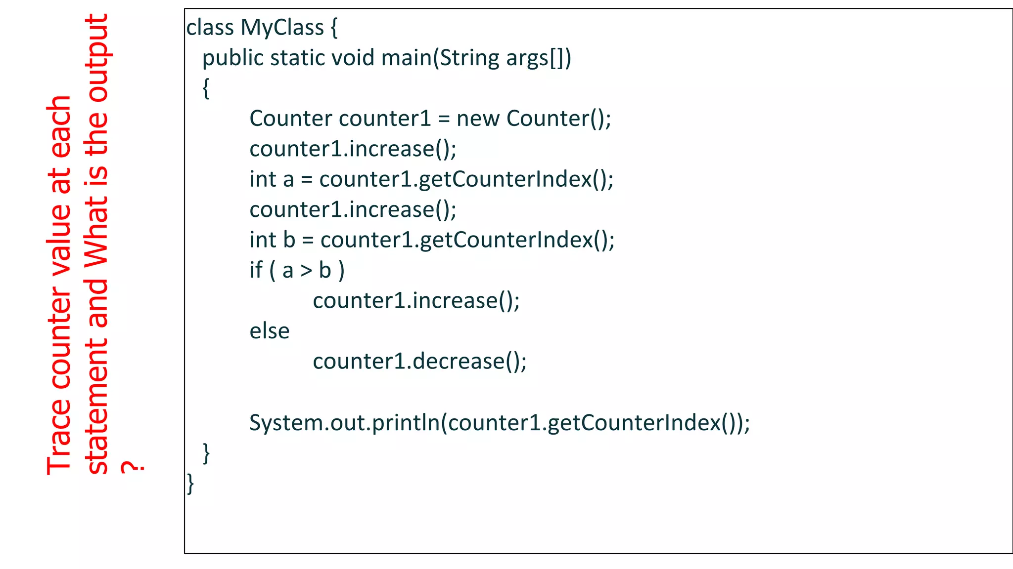 Trace
counter
value
at
each
statement
and
What
is
the
output
?
1
3
4
class MyClass {
public static void main(String args[])
{
Counter counter1 = new Counter();
counter1.increase();
int a = counter1.getCounterIndex();
counter1.increase();
int b = counter1.getCounterIndex();
if ( a > b )
counter1.increase();
else
counter1.decrease();
System.out.println(counter1.getCounterIndex());
}
}
 