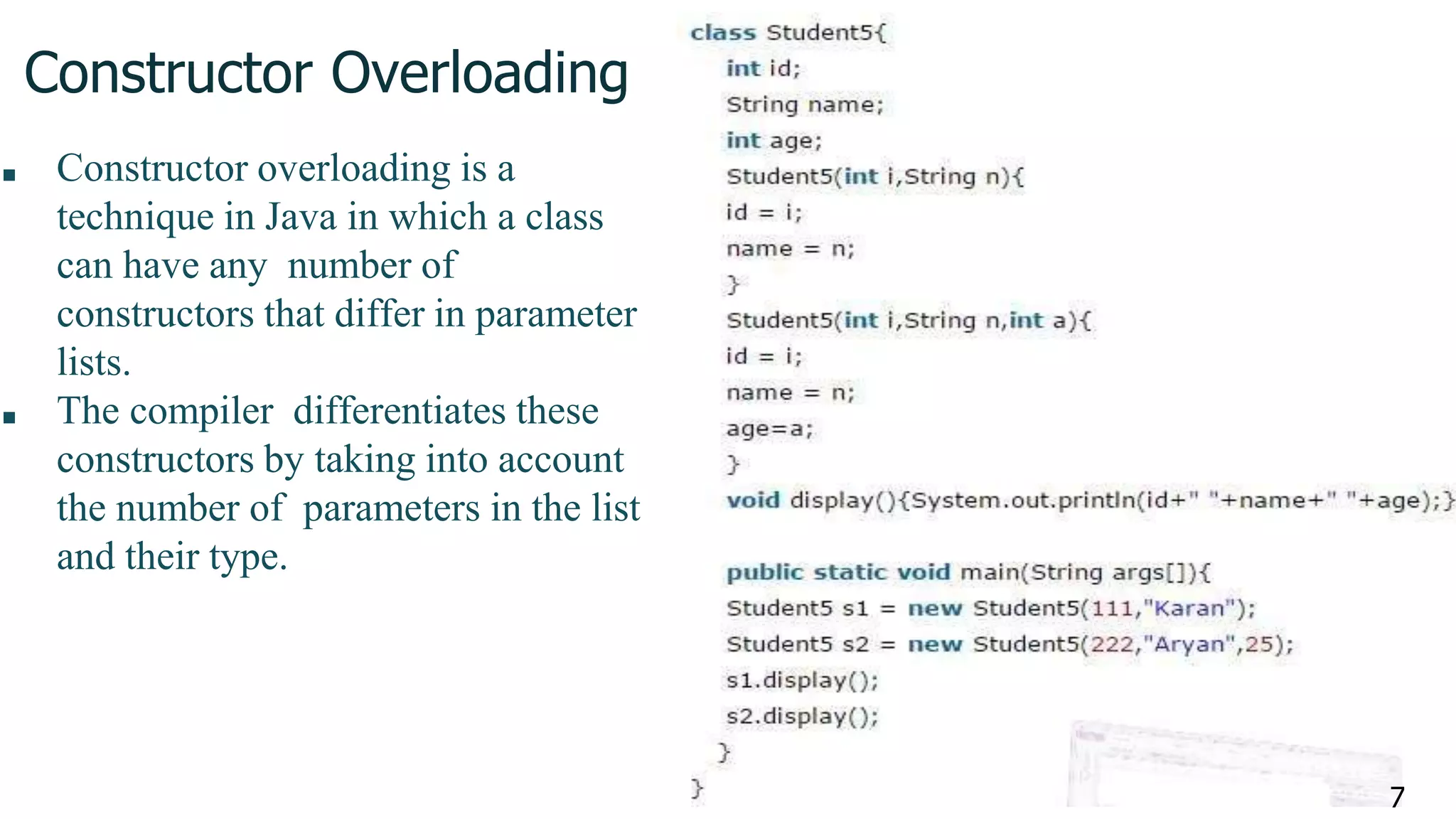 Constructor Overloading
■ Constructor overloading is a
technique in Java in which a class
can have any number of
constructors that differ in parameter
lists.
■ The compiler differentiates these
constructors by taking into account
the number of parameters in the list
and their type.
7
 