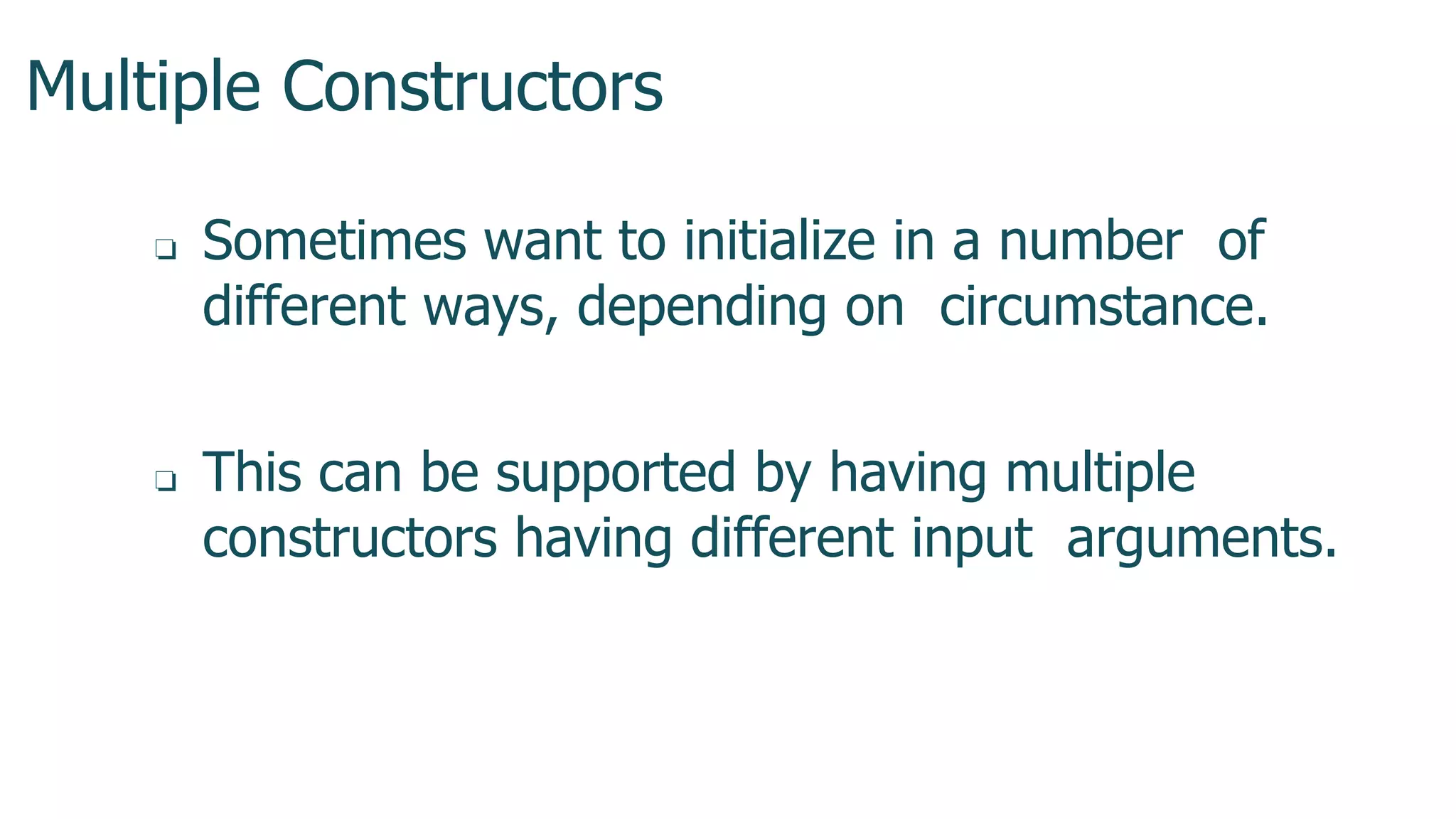Multiple Constructors
1
3
7
❏ Sometimes want to initialize in a number of
different ways, depending on circumstance.
❏ This can be supported by having multiple
constructors having different input arguments.
 