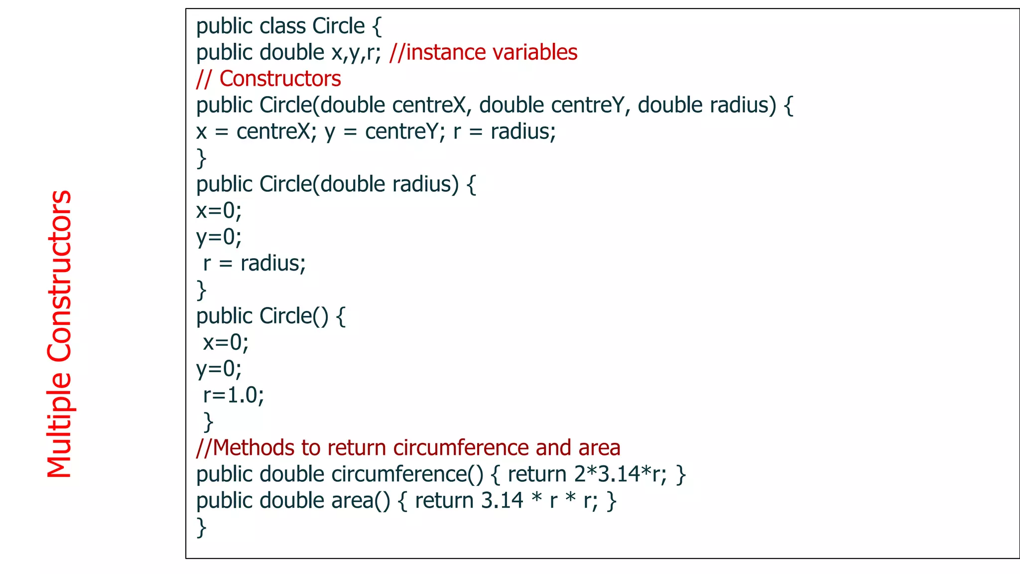 Multiple
Constructors
1
3
8
public class Circle {
public double x,y,r; //instance variables
// Constructors
public Circle(double centreX, double centreY, double radius) {
x = centreX; y = centreY; r = radius;
}
public Circle(double radius) {
x=0;
y=0;
r = radius;
}
public Circle() {
x=0;
y=0;
r=1.0;
}
//Methods to return circumference and area
public double circumference() { return 2*3.14*r; }
public double area() { return 3.14 * r * r; }
}
 