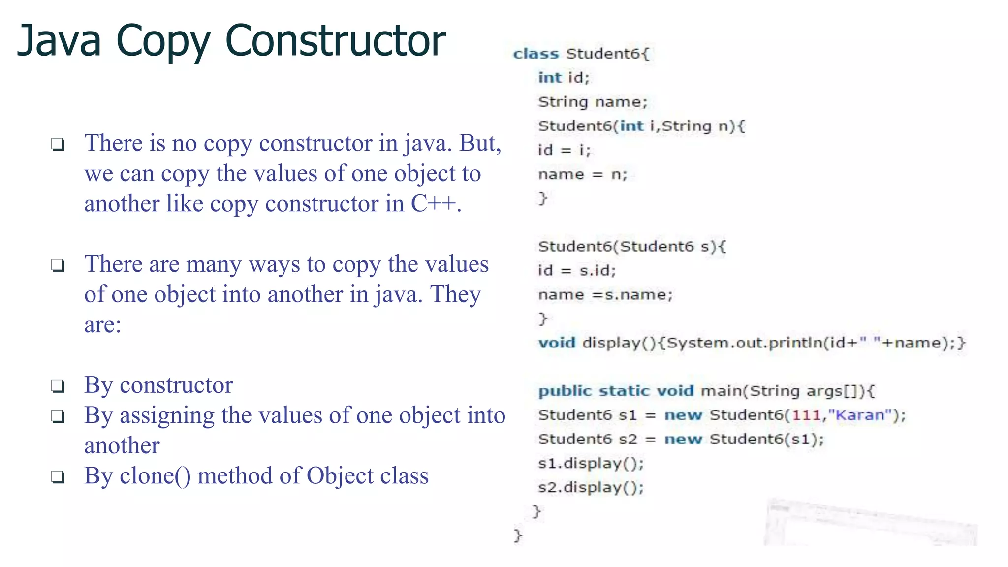 Java Copy Constructor
❏ There is no copy constructor in java. But,
we can copy the values of one object to
another like copy constructor in C++.
❏ There are many ways to copy the values
of one object into another in java. They
are:
❏ By constructor
❏ By assigning the values of one object into
another
❏ By clone() method of Object class
 