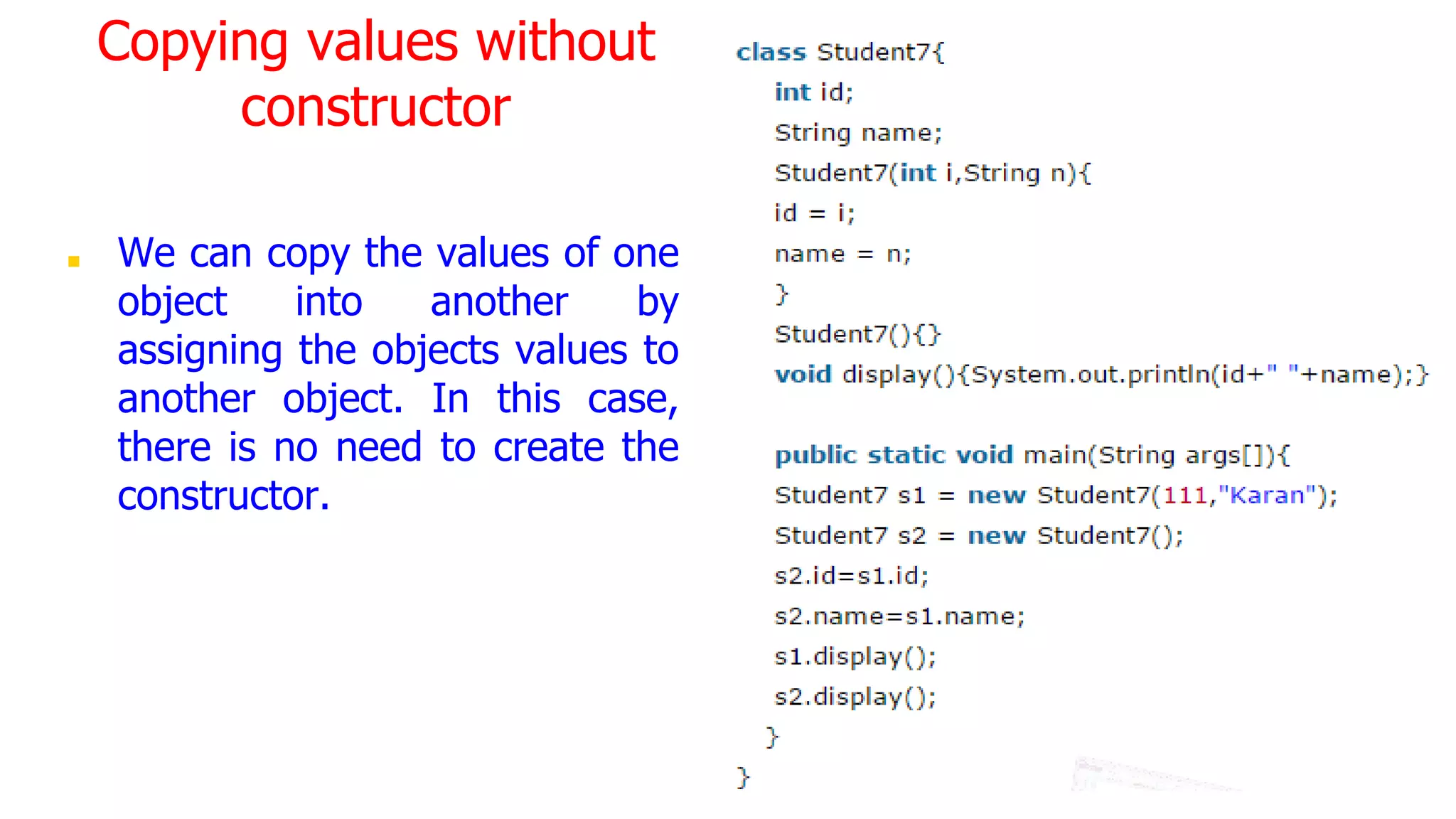 Copying values without
constructor
■ We can copy the values of one
object into another by
assigning the objects values to
another object. In this case,
there is no need to create the
constructor.
 