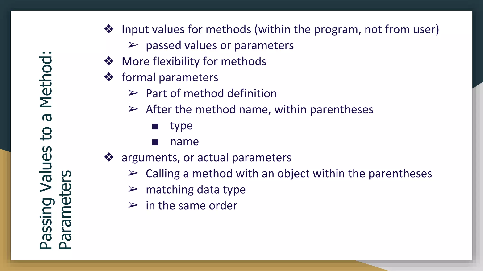 ❖ Input values for methods (within the program, not from user)
➢ passed values or parameters
❖ More flexibility for methods
❖ formal parameters
➢ Part of method definition
➢ After the method name, within parentheses
■ type
■ name
❖ arguments, or actual parameters
➢ Calling a method with an object within the parentheses
➢ matching data type
➢ in the same order
Passing
Values
to
a
Method:
Parameters
 