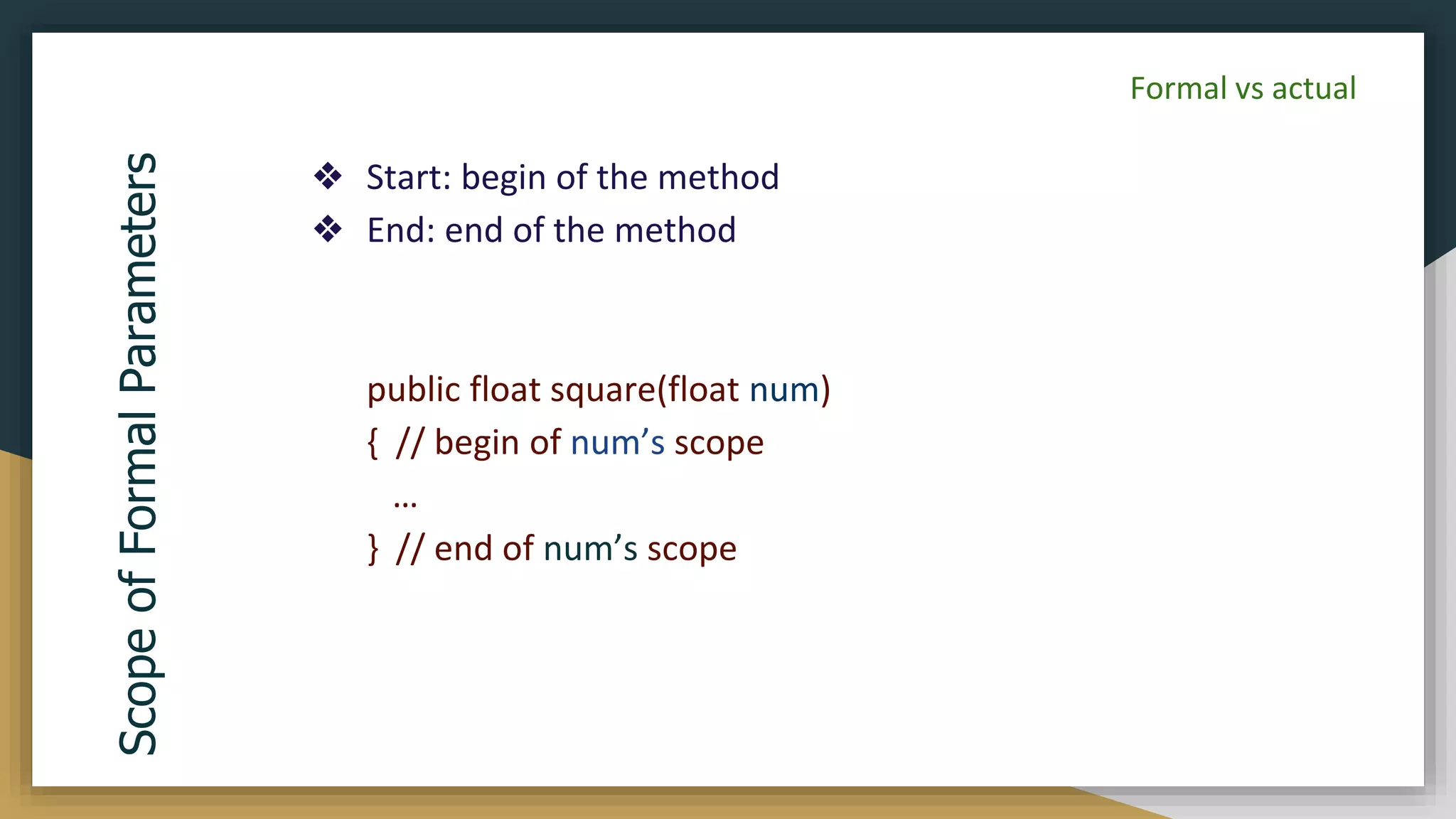 ❖ Start: begin of the method
❖ End: end of the method
public float square(float num)
{ // begin of num’s scope
…
} // end of num’s scope
Scope
of
Formal
Parameters
Formal vs actual
 