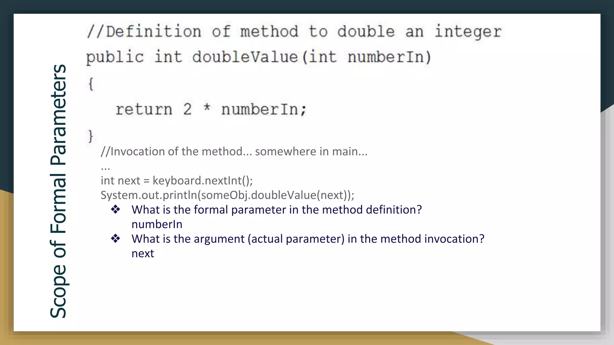 Scope
of
Formal
Parameters
//Invocation of the method... somewhere in main...
...
int next = keyboard.nextInt();
System.out.println(someObj.doubleValue(next));
❖ What is the formal parameter in the method definition?
numberIn
❖ What is the argument (actual parameter) in the method invocation?
next
 