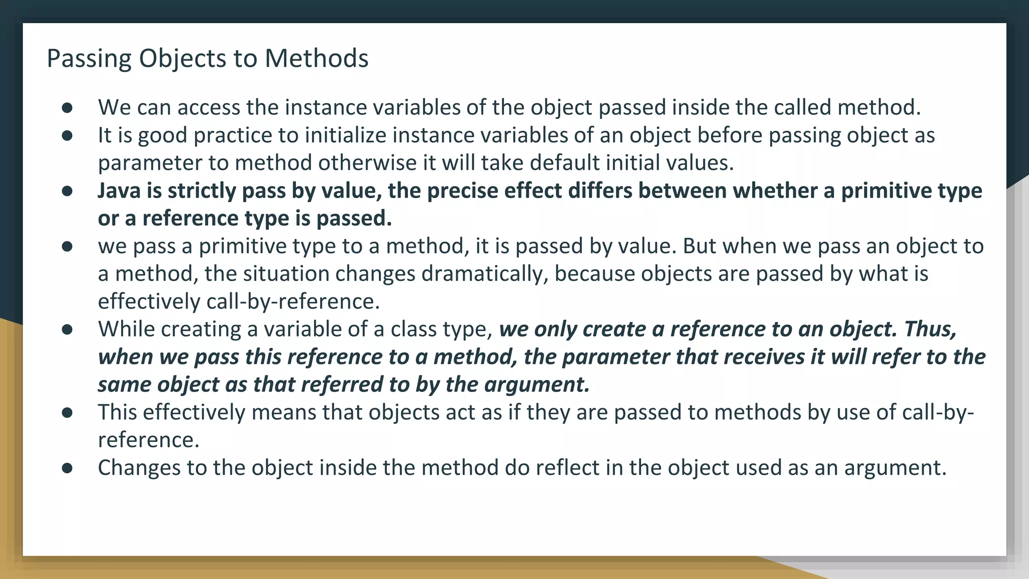 Passing Objects to Methods
● We can access the instance variables of the object passed inside the called method.
● It is good practice to initialize instance variables of an object before passing object as
parameter to method otherwise it will take default initial values.
● Java is strictly pass by value, the precise effect differs between whether a primitive type
or a reference type is passed.
● we pass a primitive type to a method, it is passed by value. But when we pass an object to
a method, the situation changes dramatically, because objects are passed by what is
effectively call-by-reference.
● While creating a variable of a class type, we only create a reference to an object. Thus,
when we pass this reference to a method, the parameter that receives it will refer to the
same object as that referred to by the argument.
● This effectively means that objects act as if they are passed to methods by use of call-by-
reference.
● Changes to the object inside the method do reflect in the object used as an argument.
 