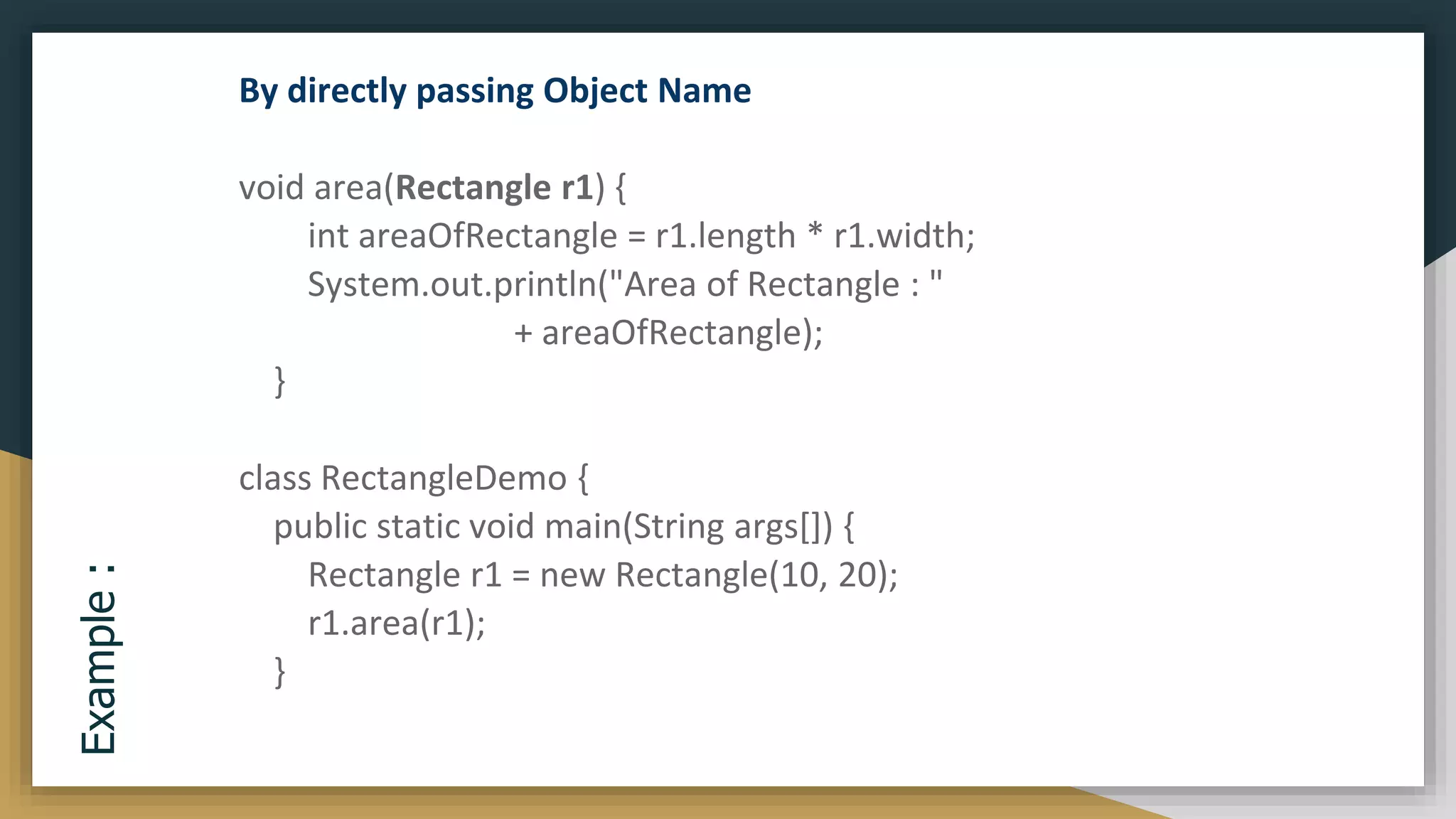 Example
: By directly passing Object Name
void area(Rectangle r1) {
int areaOfRectangle = r1.length * r1.width;
System.out.println("Area of Rectangle : "
+ areaOfRectangle);
}
class RectangleDemo {
public static void main(String args[]) {
Rectangle r1 = new Rectangle(10, 20);
r1.area(r1);
}
 