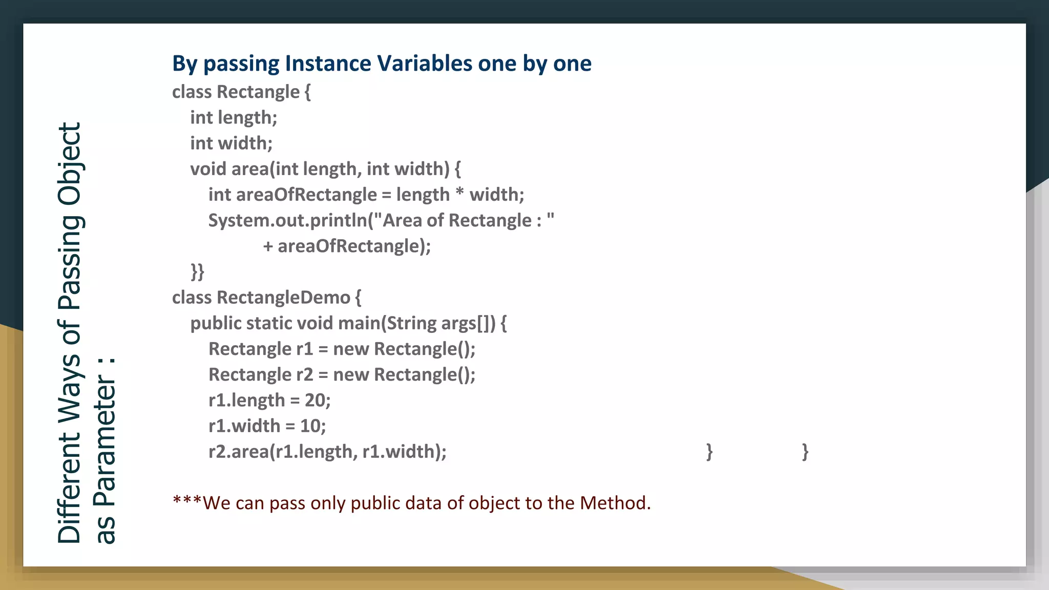 Different
Ways
of
Passing
Object
as
Parameter
:
By passing Instance Variables one by one
class Rectangle {
int length;
int width;
void area(int length, int width) {
int areaOfRectangle = length * width;
System.out.println("Area of Rectangle : "
+ areaOfRectangle);
}}
class RectangleDemo {
public static void main(String args[]) {
Rectangle r1 = new Rectangle();
Rectangle r2 = new Rectangle();
r1.length = 20;
r1.width = 10;
r2.area(r1.length, r1.width); } }
***We can pass only public data of object to the Method.
 