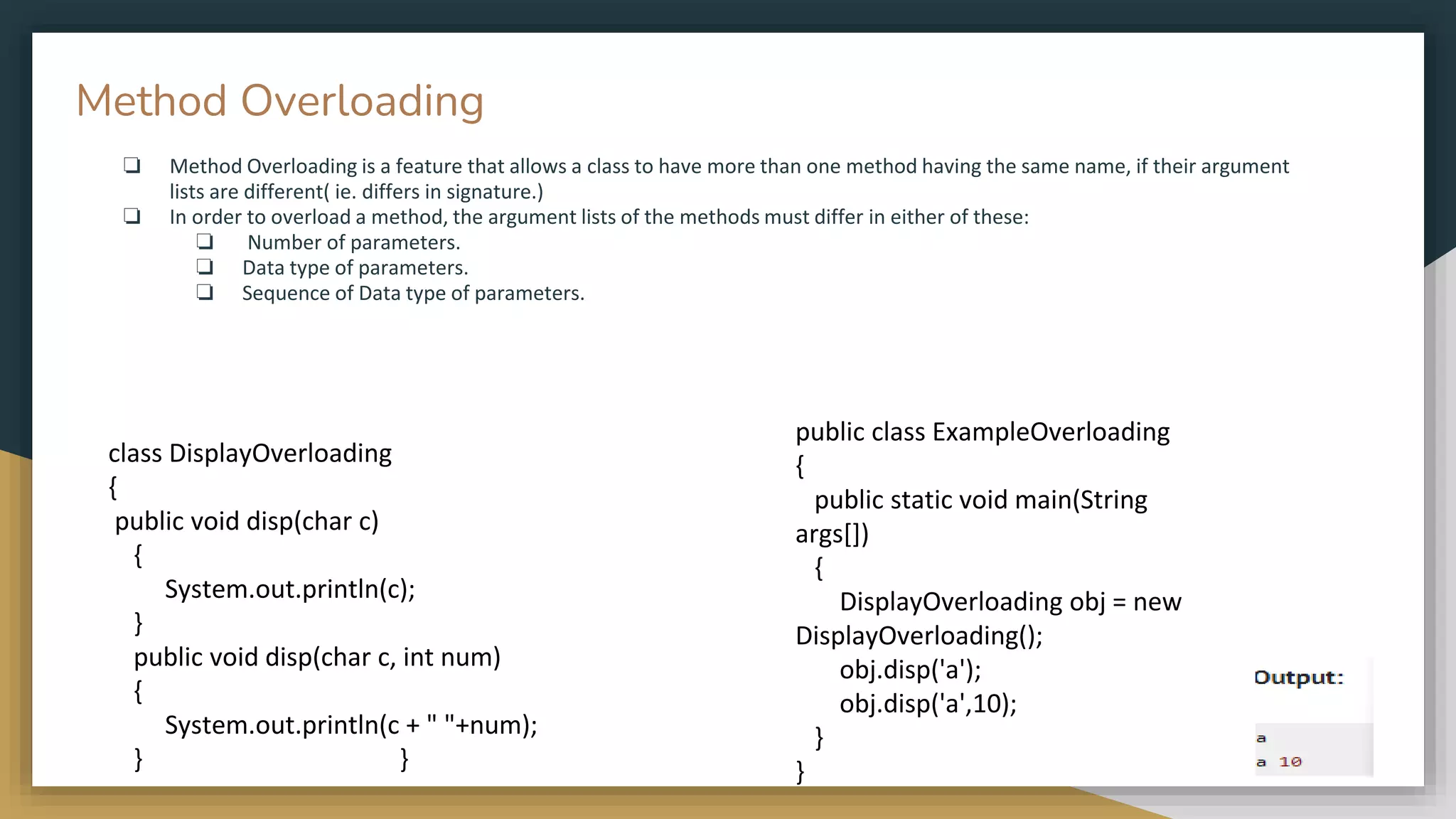 ❏ Method Overloading is a feature that allows a class to have more than one method having the same name, if their argument
lists are different( ie. differs in signature.)
❏ In order to overload a method, the argument lists of the methods must differ in either of these:
❏ Number of parameters.
❏ Data type of parameters.
❏ Sequence of Data type of parameters.
public class ExampleOverloading
{
public static void main(String
args[])
{
DisplayOverloading obj = new
DisplayOverloading();
obj.disp('a');
obj.disp('a',10);
}
}
class DisplayOverloading
{
public void disp(char c)
{
System.out.println(c);
}
public void disp(char c, int num)
{
System.out.println(c + " "+num);
} }
Method Overloading
 