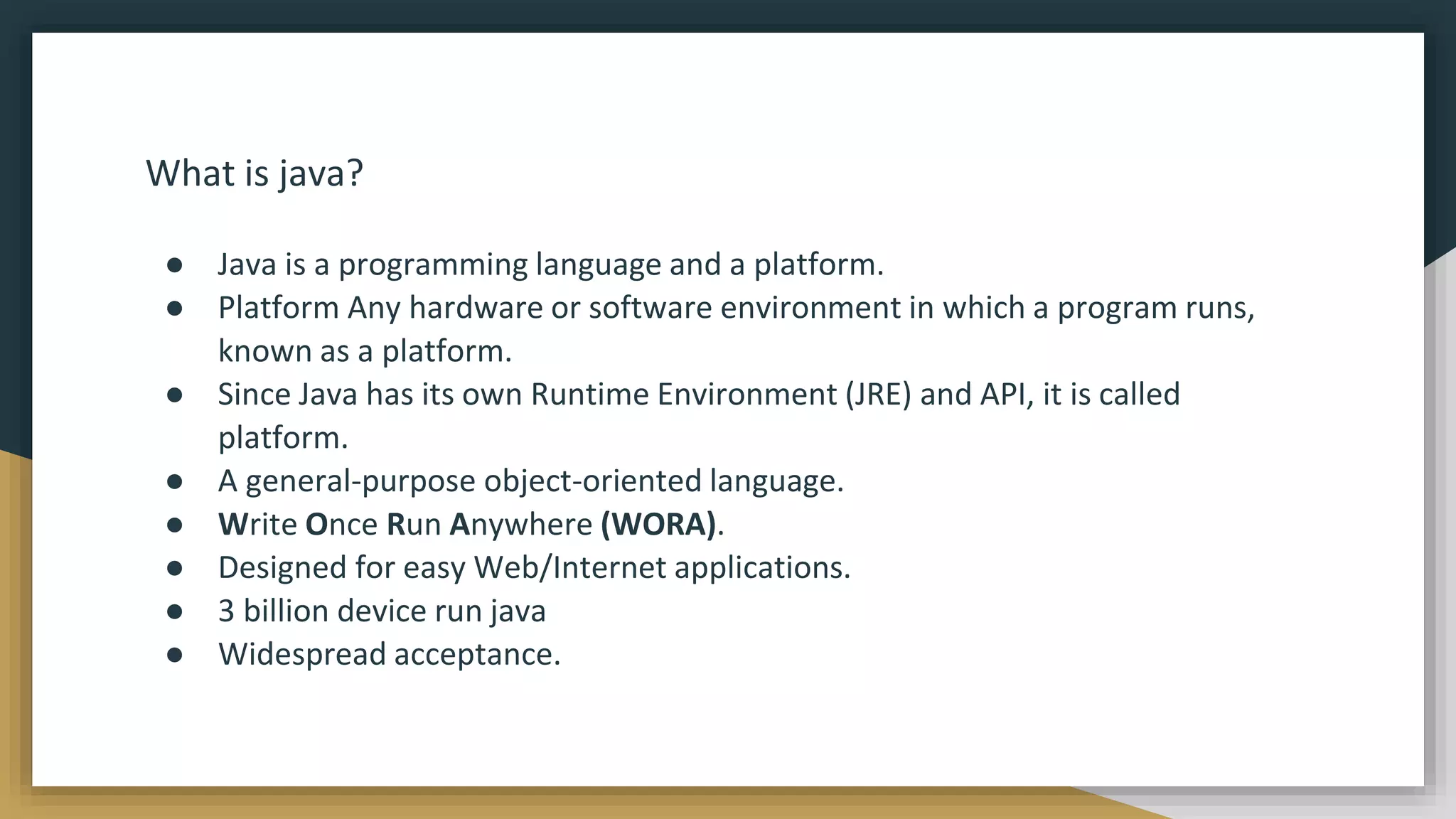 What is java?
● Java is a programming language and a platform.
● Platform Any hardware or software environment in which a program runs,
known as a platform.
● Since Java has its own Runtime Environment (JRE) and API, it is called
platform.
● A general-purpose object-oriented language.
● Write Once Run Anywhere (WORA).
● Designed for easy Web/Internet applications.
● 3 billion device run java
● Widespread acceptance.
 