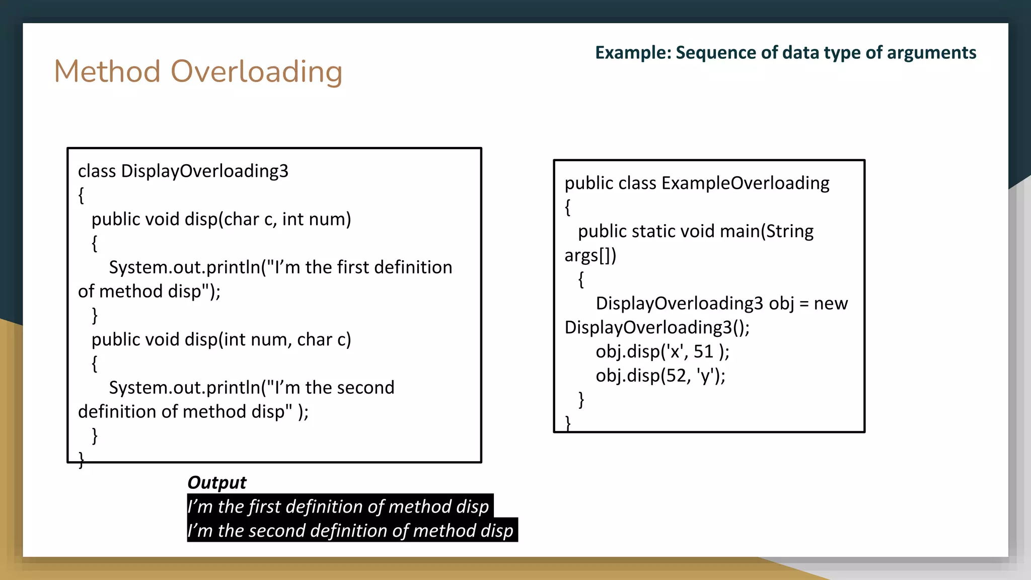 public class ExampleOverloading
{
public static void main(String
args[])
{
DisplayOverloading3 obj = new
DisplayOverloading3();
obj.disp('x', 51 );
obj.disp(52, 'y');
}
}
class DisplayOverloading3
{
public void disp(char c, int num)
{
System.out.println("I’m the first definition
of method disp");
}
public void disp(int num, char c)
{
System.out.println("I’m the second
definition of method disp" );
}
}
Method Overloading
Output
I’m the first definition of method disp
I’m the second definition of method disp
Example: Sequence of data type of arguments
 