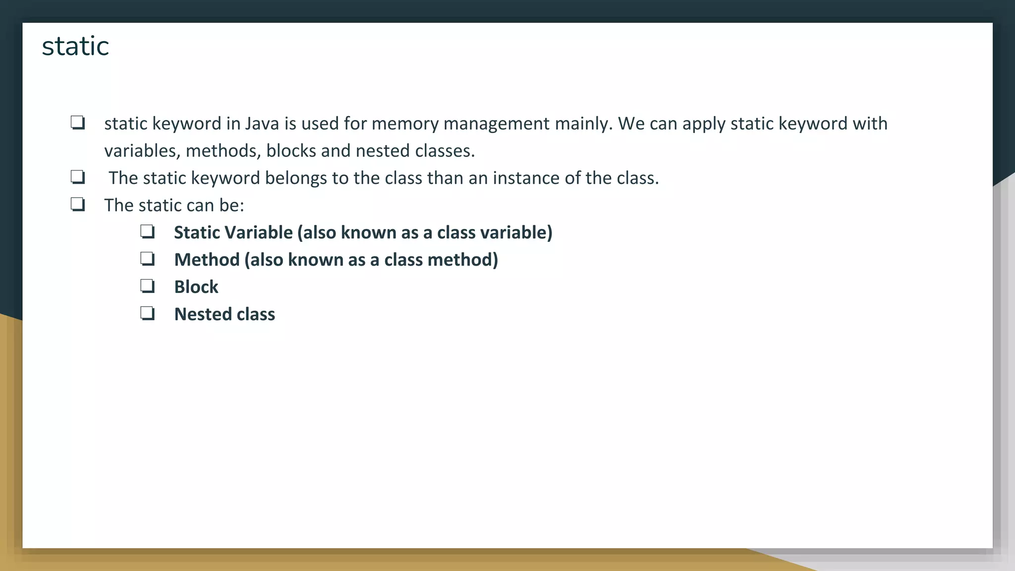 ❏ static keyword in Java is used for memory management mainly. We can apply static keyword with
variables, methods, blocks and nested classes.
❏ The static keyword belongs to the class than an instance of the class.
❏ The static can be:
❏ Static Variable (also known as a class variable)
❏ Method (also known as a class method)
❏ Block
❏ Nested class
static
 