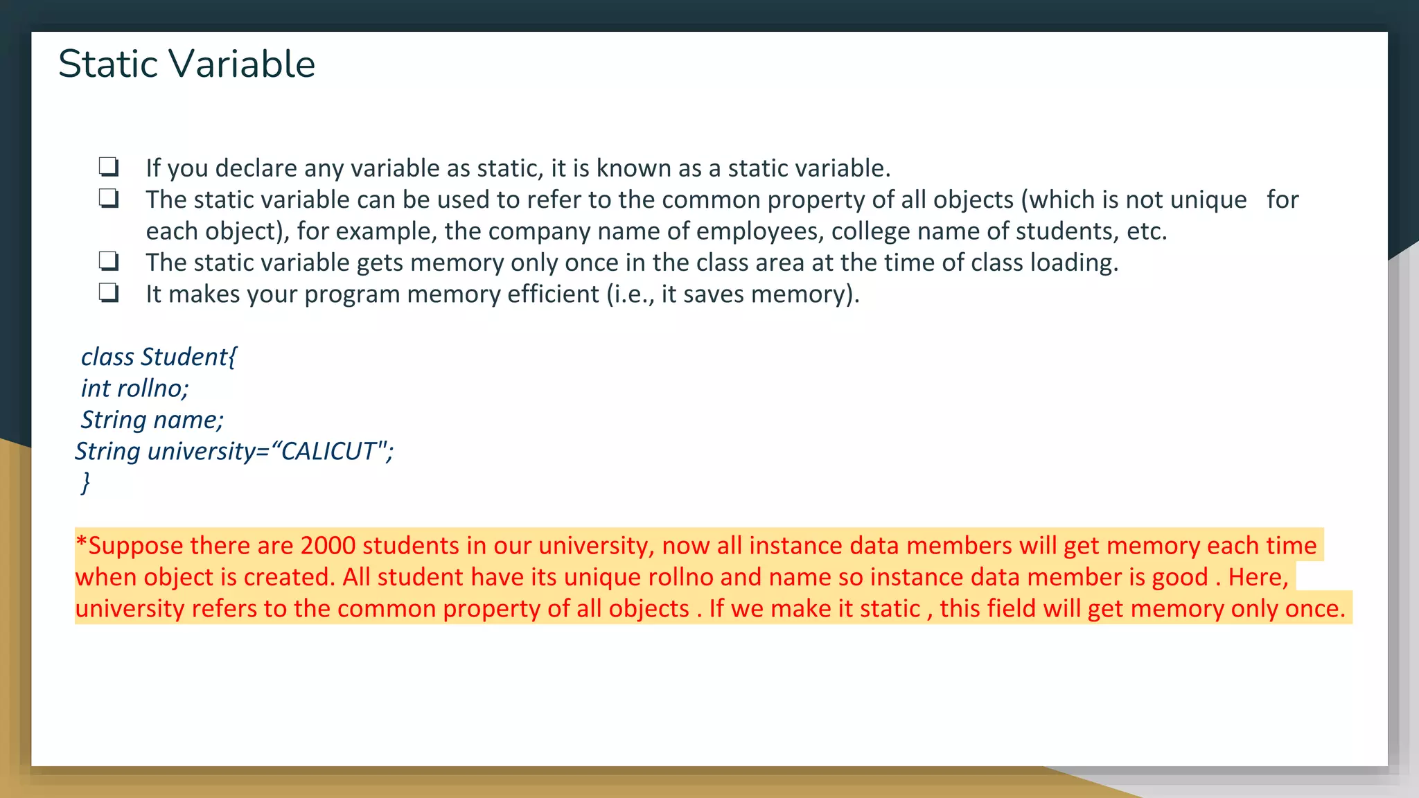 ❏ If you declare any variable as static, it is known as a static variable.
❏ The static variable can be used to refer to the common property of all objects (which is not unique for
each object), for example, the company name of employees, college name of students, etc.
❏ The static variable gets memory only once in the class area at the time of class loading.
❏ It makes your program memory efficient (i.e., it saves memory).
class Student{
int rollno;
String name;
String university=“CALICUT";
}
*Suppose there are 2000 students in our university, now all instance data members will get memory each time
when object is created. All student have its unique rollno and name so instance data member is good . Here,
university refers to the common property of all objects . If we make it static , this field will get memory only once.
Static Variable
 