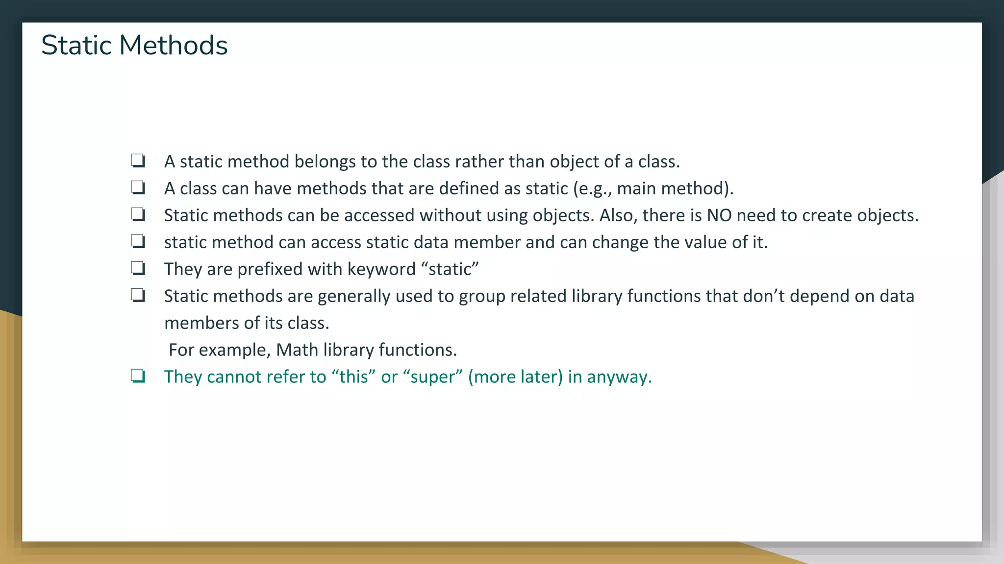 ❏ A static method belongs to the class rather than object of a class.
❏ A class can have methods that are defined as static (e.g., main method).
❏ Static methods can be accessed without using objects. Also, there is NO need to create objects.
❏ static method can access static data member and can change the value of it.
❏ They are prefixed with keyword “static”
❏ Static methods are generally used to group related library functions that don’t depend on data
members of its class.
For example, Math library functions.
❏ They cannot refer to “this” or “super” (more later) in anyway.
Static Methods
 