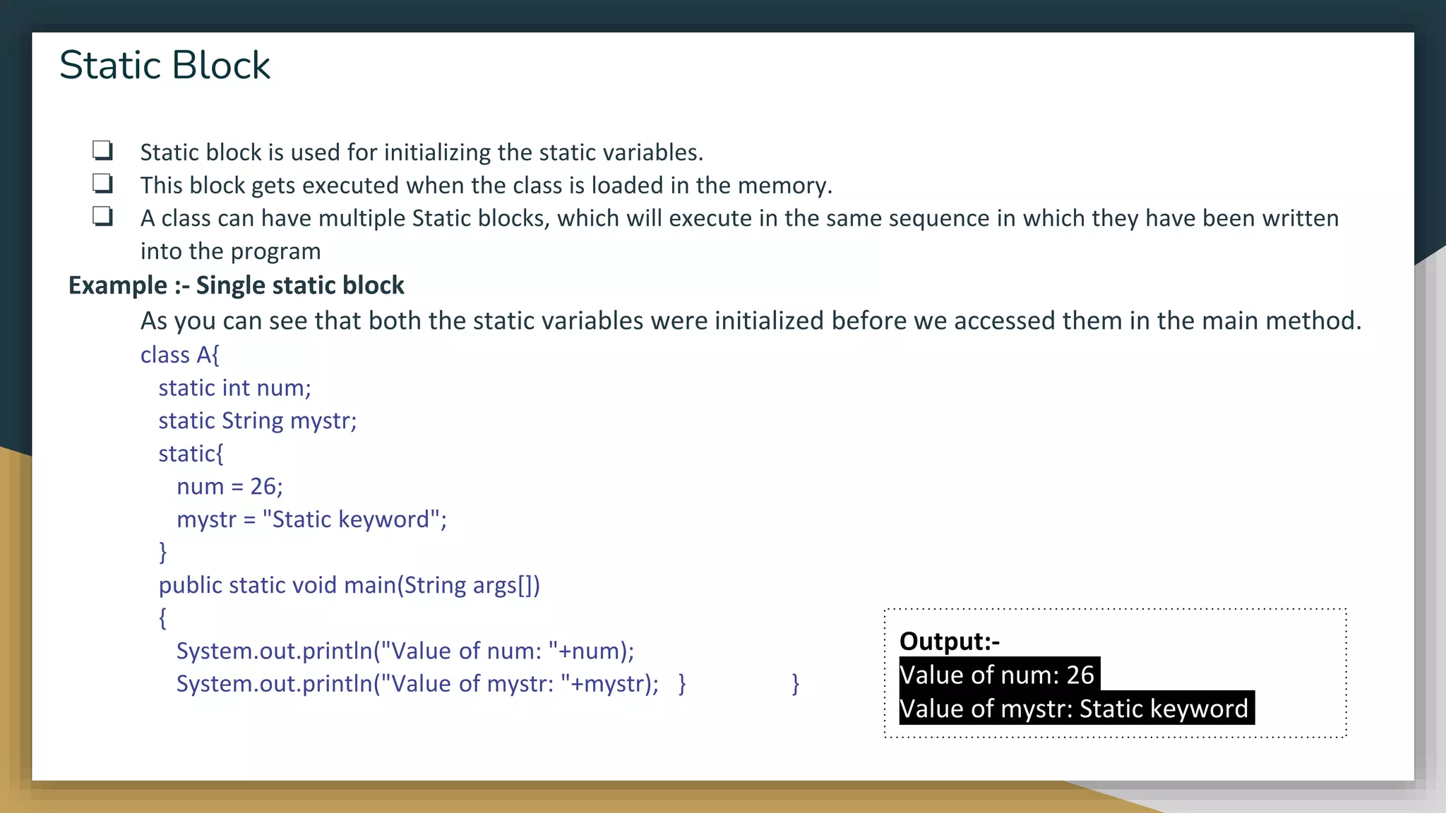 ❏ Static block is used for initializing the static variables.
❏ This block gets executed when the class is loaded in the memory.
❏ A class can have multiple Static blocks, which will execute in the same sequence in which they have been written
into the program
Example :- Single static block
As you can see that both the static variables were initialized before we accessed them in the main method.
class A{
static int num;
static String mystr;
static{
num = 26;
mystr = "Static keyword";
}
public static void main(String args[])
{
System.out.println("Value of num: "+num);
System.out.println("Value of mystr: "+mystr); } }
Static Block
Output:-
Value of num: 26
Value of mystr: Static keyword
 