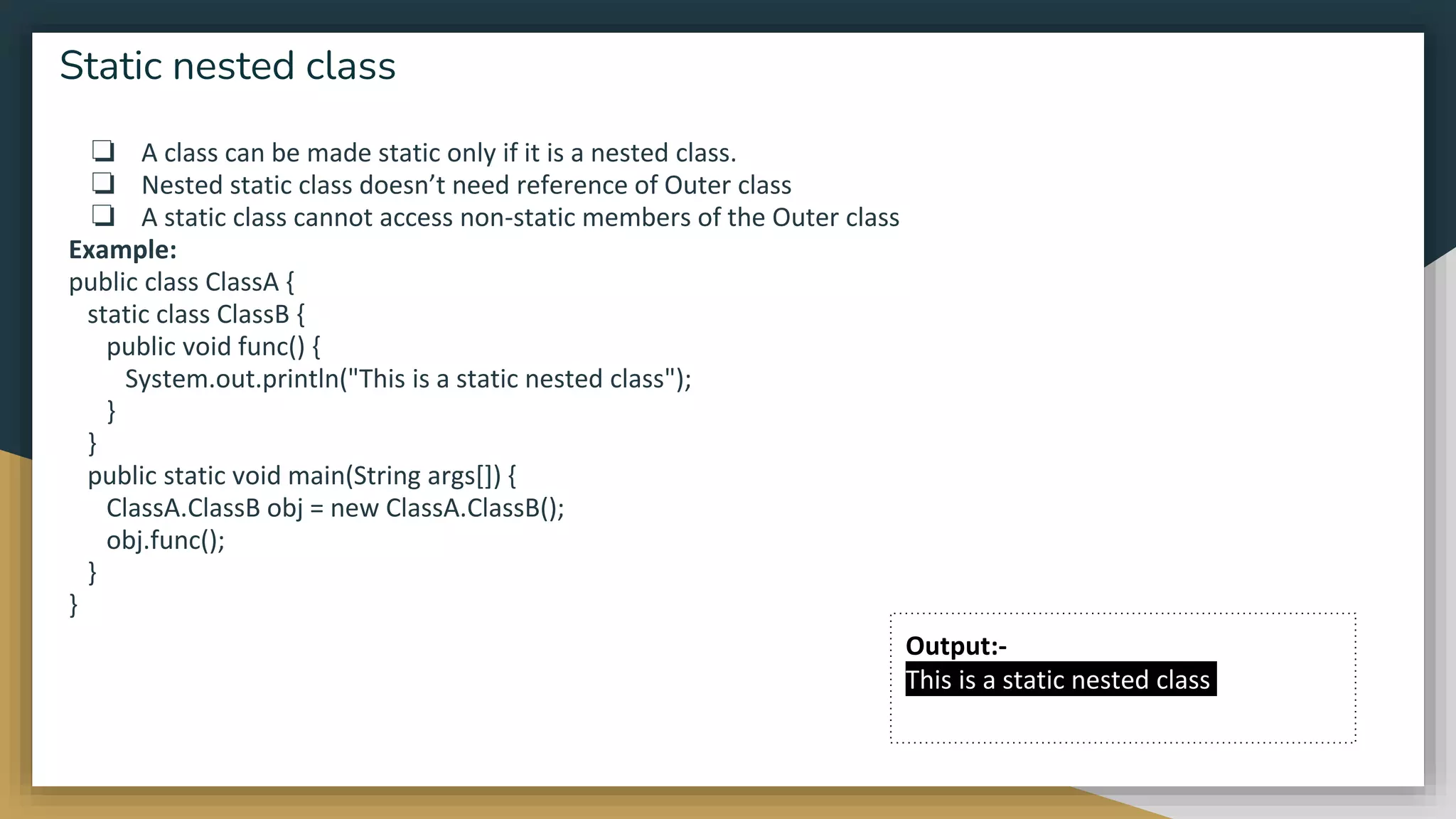 ❏ A class can be made static only if it is a nested class.
❏ Nested static class doesn’t need reference of Outer class
❏ A static class cannot access non-static members of the Outer class
Example:
public class ClassA {
static class ClassB {
public void func() {
System.out.println("This is a static nested class");
}
}
public static void main(String args[]) {
ClassA.ClassB obj = new ClassA.ClassB();
obj.func();
}
}
Static nested class
Output:-
This is a static nested class
 