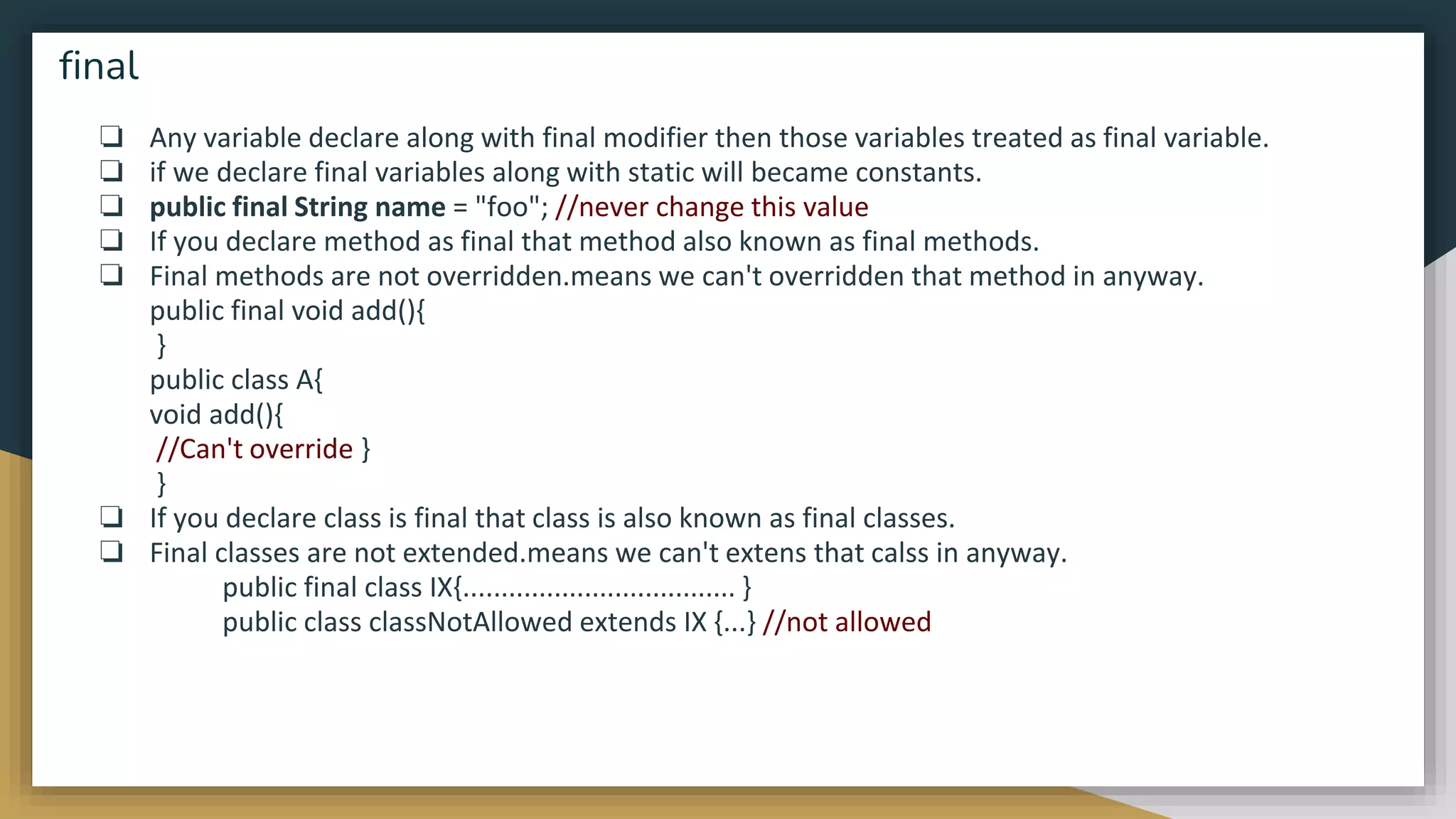 ❏ Any variable declare along with final modifier then those variables treated as final variable.
❏ if we declare final variables along with static will became constants.
❏ public final String name = "foo"; //never change this value
❏ If you declare method as final that method also known as final methods.
❏ Final methods are not overridden.means we can't overridden that method in anyway.
public final void add(){
}
public class A{
void add(){
//Can't override }
}
❏ If you declare class is final that class is also known as final classes.
❏ Final classes are not extended.means we can't extens that calss in anyway.
public final class IX{.................................... }
public class classNotAllowed extends IX {...} //not allowed
final
 