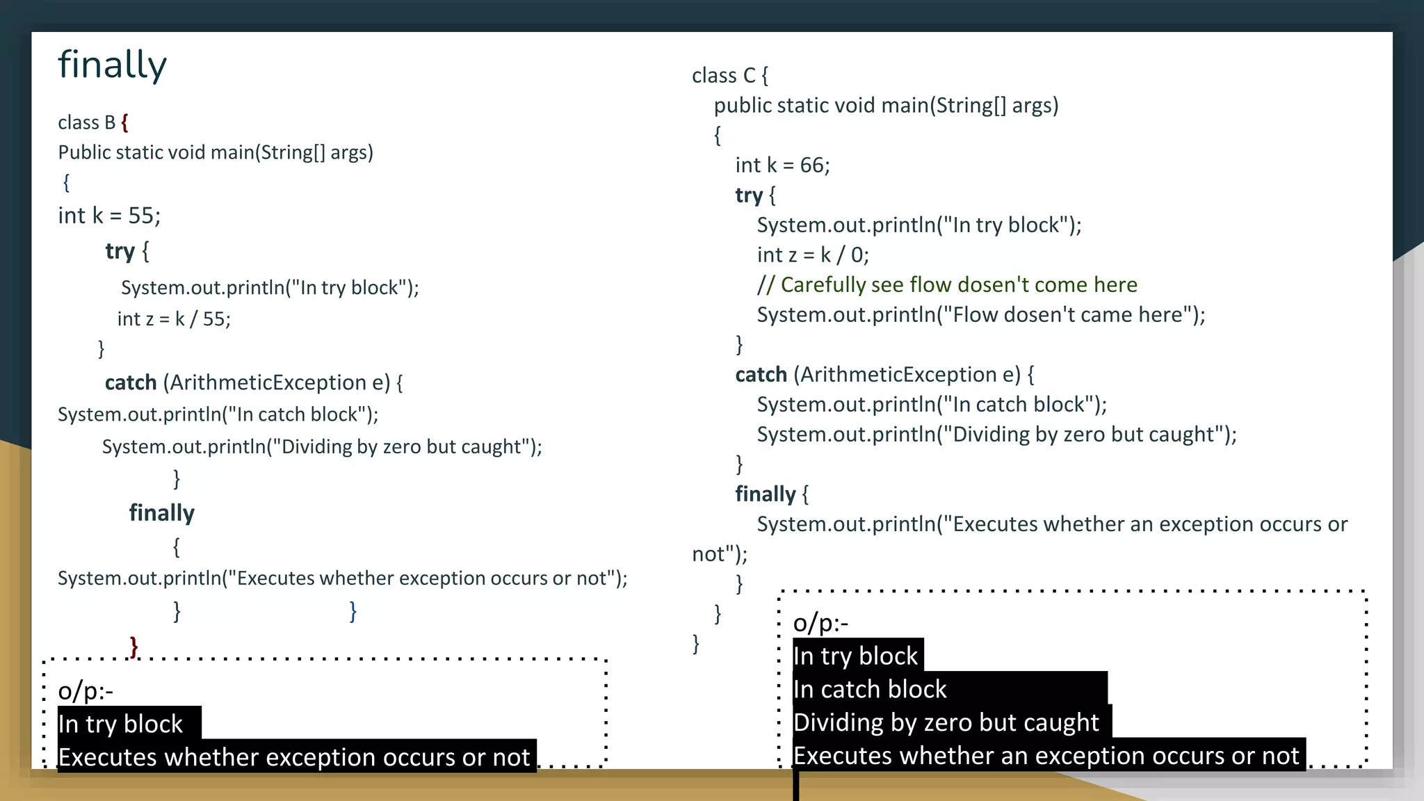 class B {
Public static void main(String[] args)
{
int k = 55;
try {
System.out.println("In try block");
int z = k / 55;
}
catch (ArithmeticException e) {
System.out.println("In catch block");
System.out.println("Dividing by zero but caught");
}
finally
{
System.out.println("Executes whether exception occurs or not");
} }
}
finally class C {
public static void main(String[] args)
{
int k = 66;
try {
System.out.println("In try block");
int z = k / 0;
// Carefully see flow dosen't come here
System.out.println("Flow dosen't came here");
}
catch (ArithmeticException e) {
System.out.println("In catch block");
System.out.println("Dividing by zero but caught");
}
finally {
System.out.println("Executes whether an exception occurs or
not");
}
}
}
o/p:-
In try block
Executes whether exception occurs or not
o/p:-
In try block
In catch block
Dividing by zero but caught
Executes whether an exception occurs or not
 