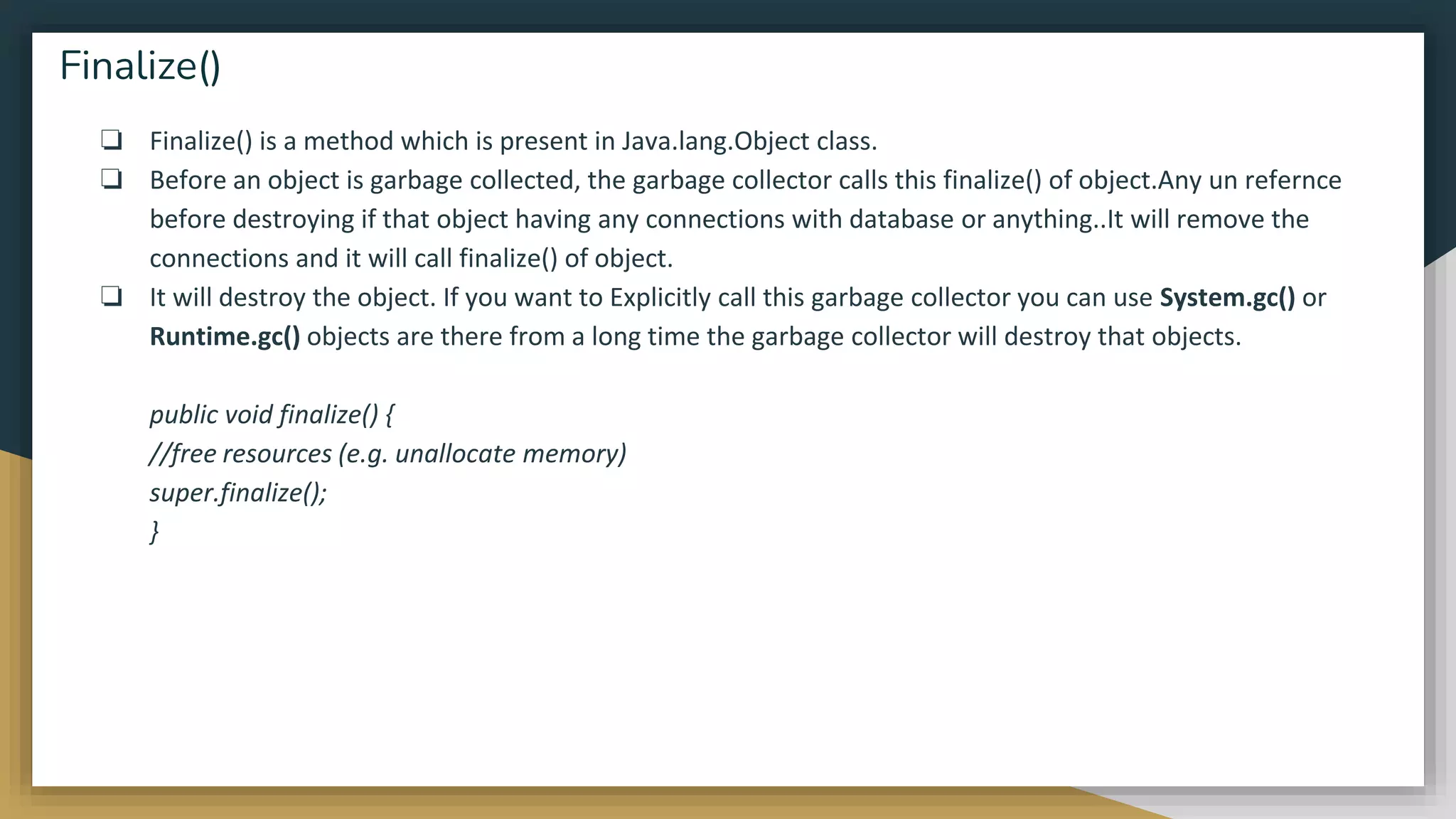❏ Finalize() is a method which is present in Java.lang.Object class.
❏ Before an object is garbage collected, the garbage collector calls this finalize() of object.Any un refernce
before destroying if that object having any connections with database or anything..It will remove the
connections and it will call finalize() of object.
❏ It will destroy the object. If you want to Explicitly call this garbage collector you can use System.gc() or
Runtime.gc() objects are there from a long time the garbage collector will destroy that objects.
public void finalize() {
//free resources (e.g. unallocate memory)
super.finalize();
}
Finalize()
 
