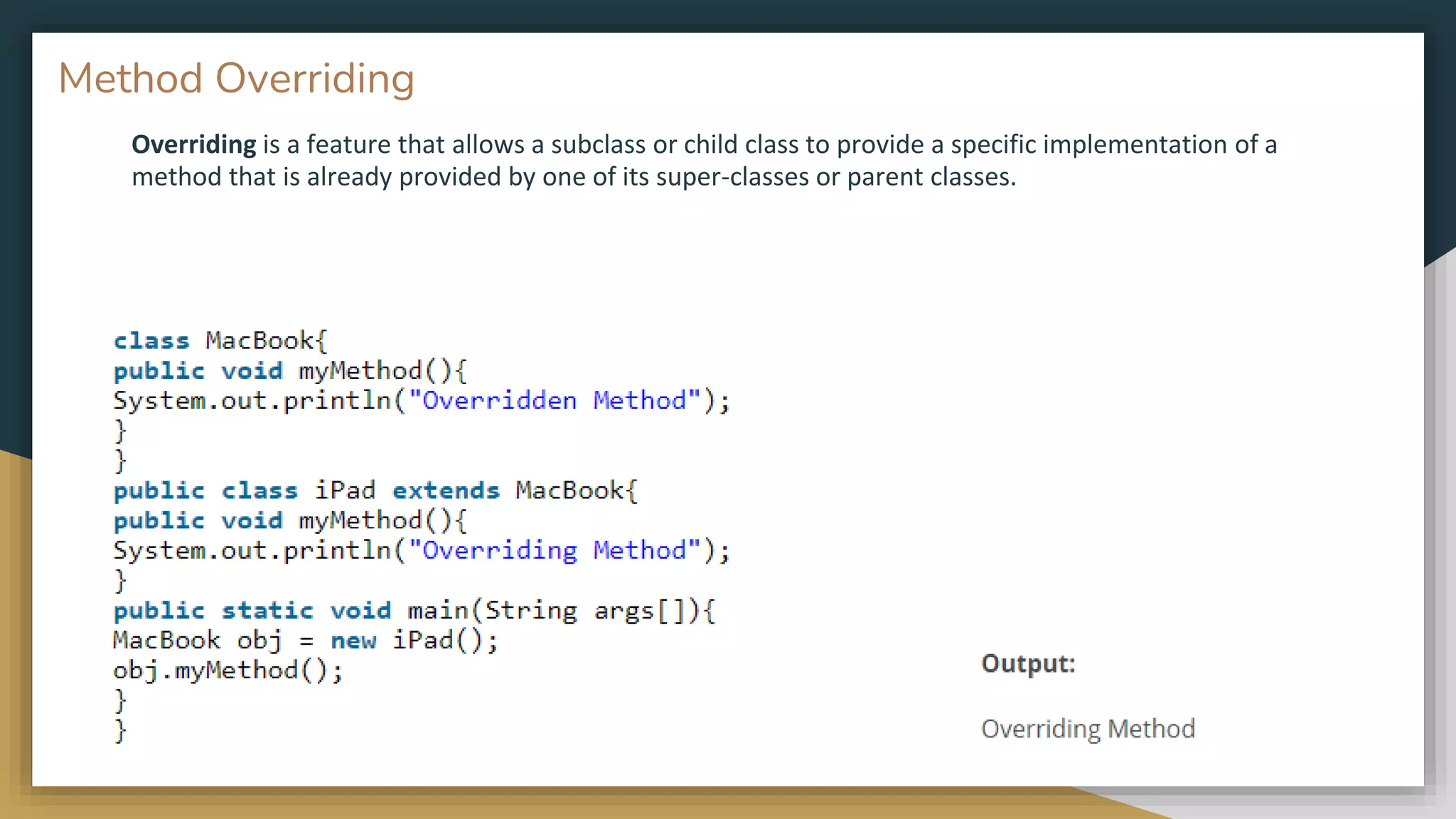 Overriding is a feature that allows a subclass or child class to provide a specific implementation of a
method that is already provided by one of its super-classes or parent classes.
Method Overriding
 