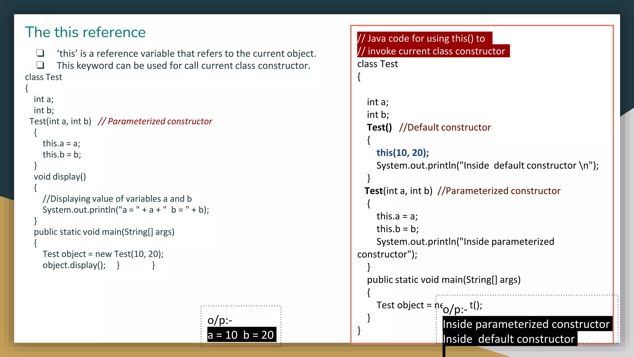 ❏ ‘this’ is a reference variable that refers to the current object.
❏ This keyword can be used for call current class constructor.
class Test
{
int a;
int b;
Test(int a, int b) // Parameterized constructor
{
this.a = a;
this.b = b;
}
void display()
{
//Displaying value of variables a and b
System.out.println("a = " + a + " b = " + b);
}
public static void main(String[] args)
{
Test object = new Test(10, 20);
object.display(); } }
The this reference
o/p:-
a = 10 b = 20
// Java code for using this() to
// invoke current class constructor
class Test
{
int a;
int b;
Test() //Default constructor
{
this(10, 20);
System.out.println("Inside default constructor n");
}
Test(int a, int b) //Parameterized constructor
{
this.a = a;
this.b = b;
System.out.println("Inside parameterized
constructor");
}
public static void main(String[] args)
{
Test object = new Test();
}
}
o/p:-
Inside parameterized constructor
Inside default constructor
 