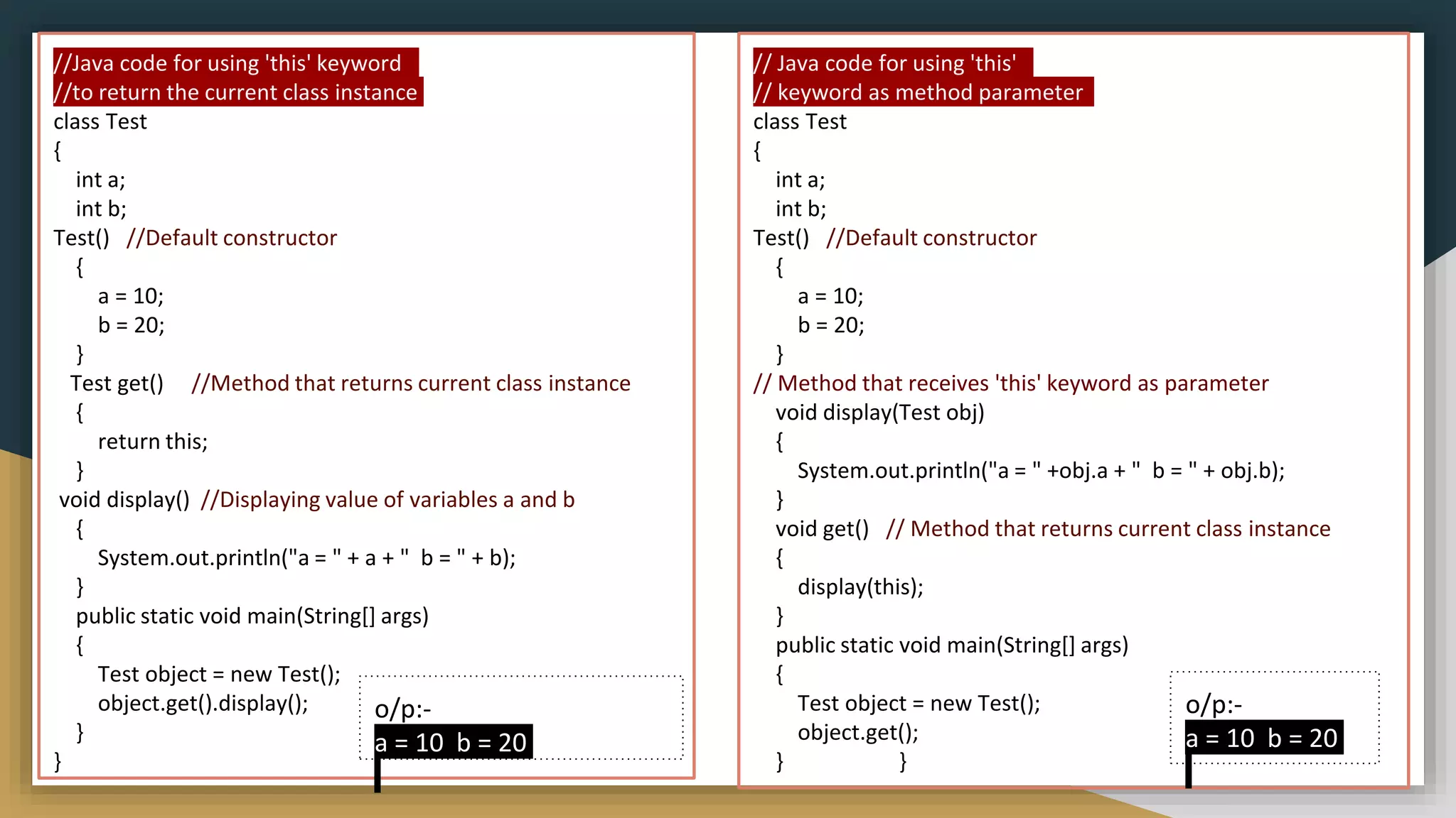// Java code for using 'this'
// keyword as method parameter
class Test
{
int a;
int b;
Test() //Default constructor
{
a = 10;
b = 20;
}
// Method that receives 'this' keyword as parameter
void display(Test obj)
{
System.out.println("a = " +obj.a + " b = " + obj.b);
}
void get() // Method that returns current class instance
{
display(this);
}
public static void main(String[] args)
{
Test object = new Test();
object.get();
} }
o/p:-
a = 10 b = 20
//Java code for using 'this' keyword
//to return the current class instance
class Test
{
int a;
int b;
Test() //Default constructor
{
a = 10;
b = 20;
}
Test get() //Method that returns current class instance
{
return this;
}
void display() //Displaying value of variables a and b
{
System.out.println("a = " + a + " b = " + b);
}
public static void main(String[] args)
{
Test object = new Test();
object.get().display();
}
}
o/p:-
a = 10 b = 20
 