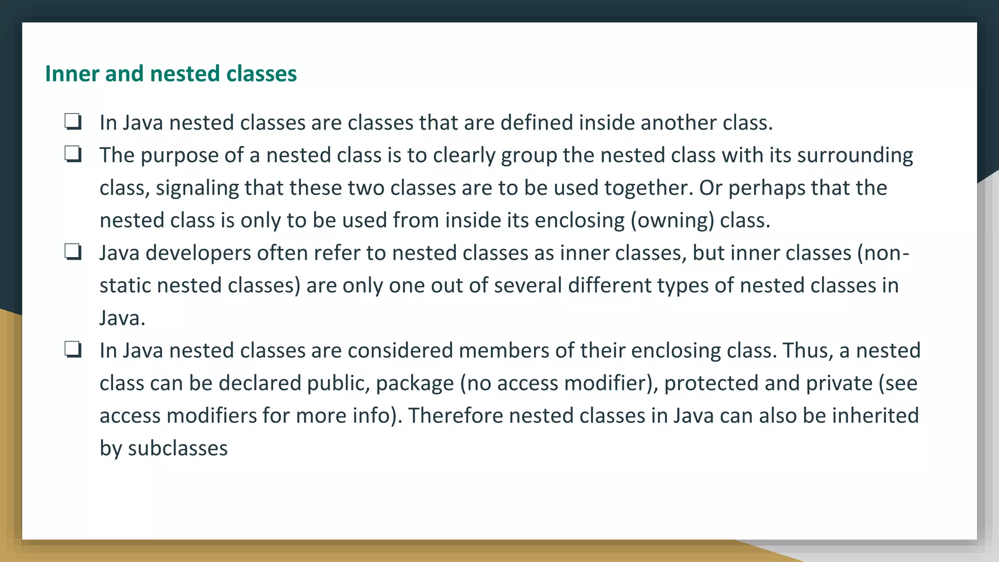 ❏ In Java nested classes are classes that are defined inside another class.
❏ The purpose of a nested class is to clearly group the nested class with its surrounding
class, signaling that these two classes are to be used together. Or perhaps that the
nested class is only to be used from inside its enclosing (owning) class.
❏ Java developers often refer to nested classes as inner classes, but inner classes (non-
static nested classes) are only one out of several different types of nested classes in
Java.
❏ In Java nested classes are considered members of their enclosing class. Thus, a nested
class can be declared public, package (no access modifier), protected and private (see
access modifiers for more info). Therefore nested classes in Java can also be inherited
by subclasses
Inner and nested classes
 