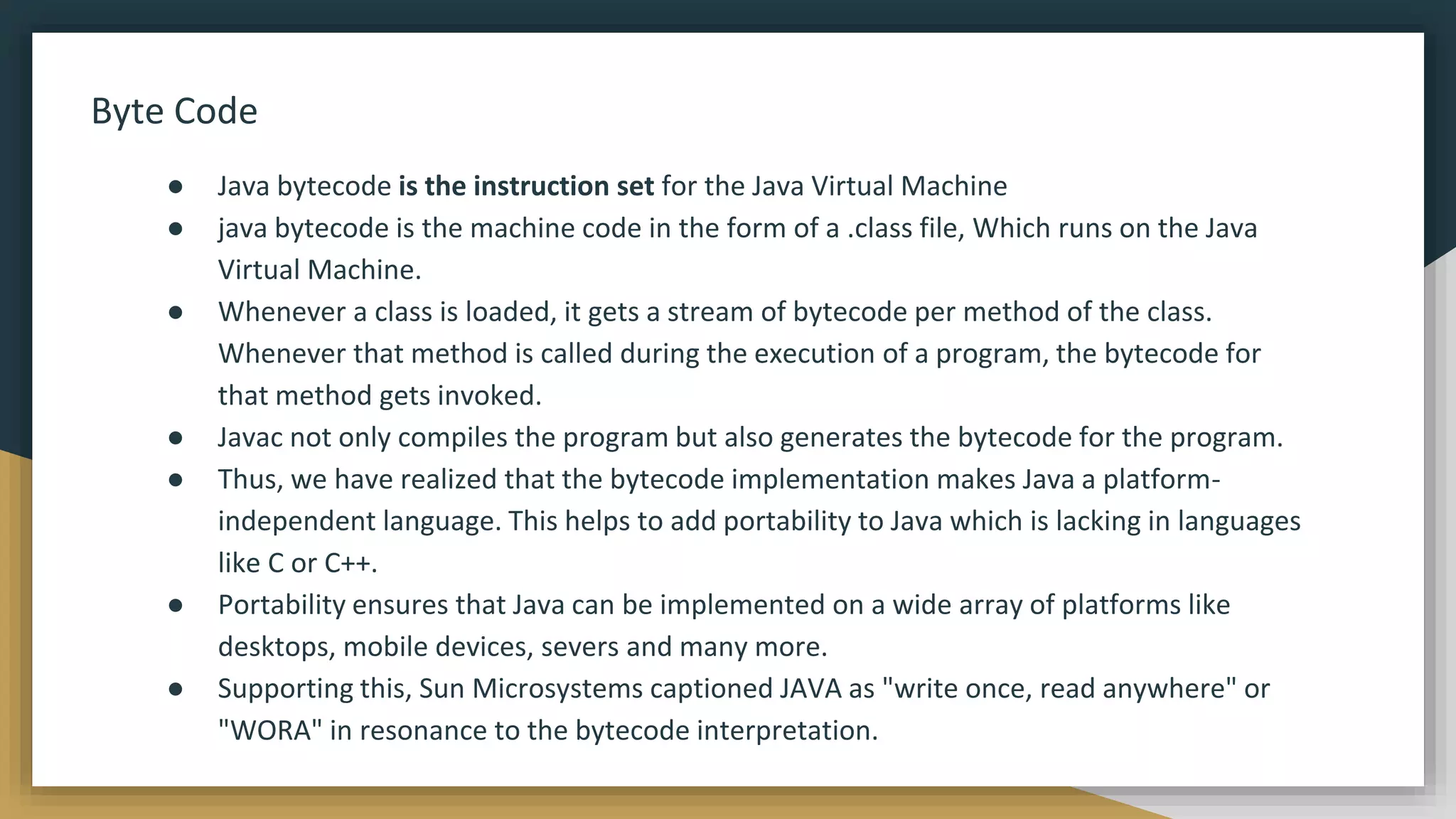 Byte Code
● Java bytecode is the instruction set for the Java Virtual Machine
● java bytecode is the machine code in the form of a .class file, Which runs on the Java
Virtual Machine.
● Whenever a class is loaded, it gets a stream of bytecode per method of the class.
Whenever that method is called during the execution of a program, the bytecode for
that method gets invoked.
● Javac not only compiles the program but also generates the bytecode for the program.
● Thus, we have realized that the bytecode implementation makes Java a platform-
independent language. This helps to add portability to Java which is lacking in languages
like C or C++.
● Portability ensures that Java can be implemented on a wide array of platforms like
desktops, mobile devices, severs and many more.
● Supporting this, Sun Microsystems captioned JAVA as "write once, read anywhere" or
"WORA" in resonance to the bytecode interpretation.
 