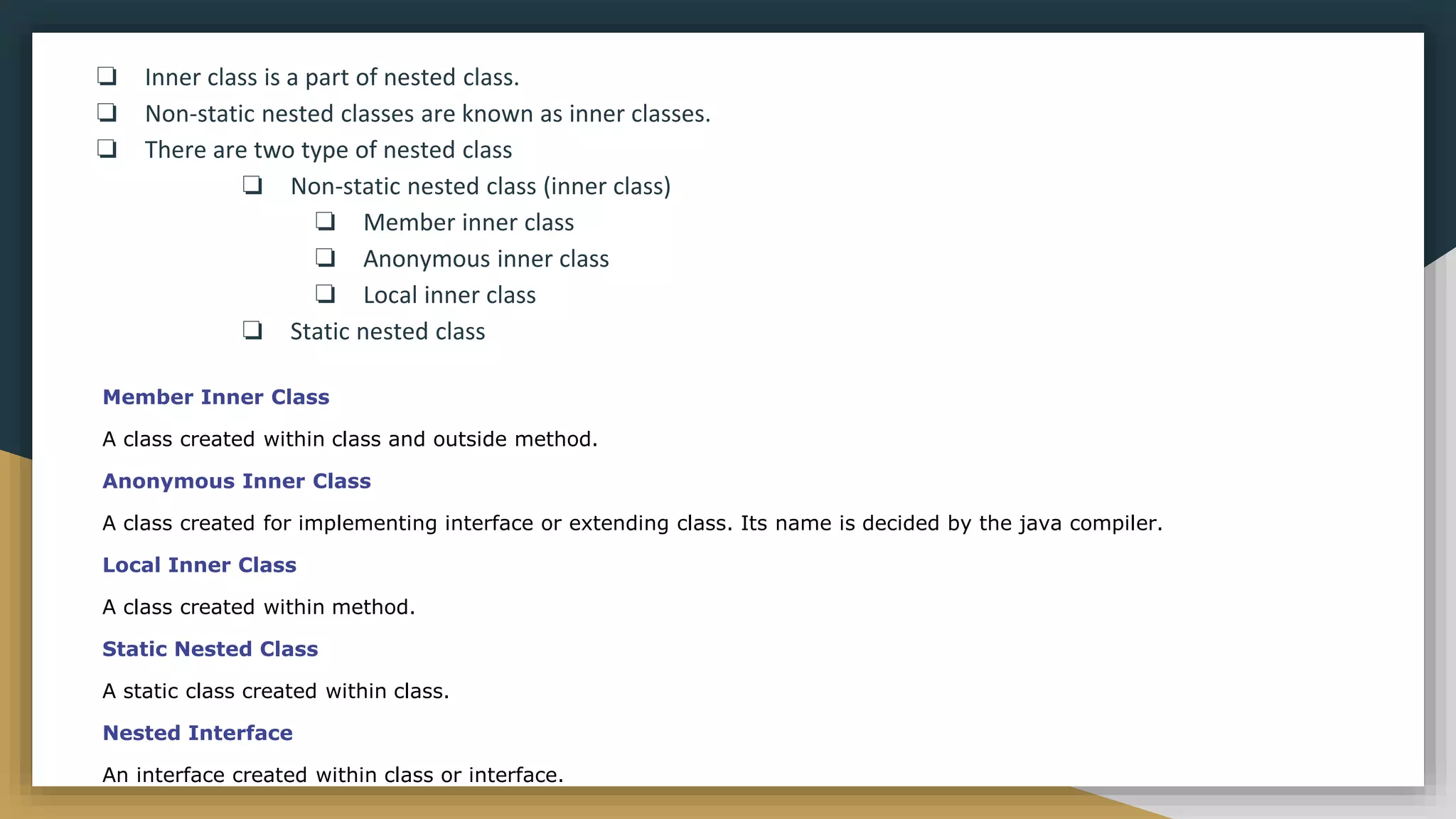 ❏ Inner class is a part of nested class.
❏ Non-static nested classes are known as inner classes.
❏ There are two type of nested class
❏ Non-static nested class (inner class)
❏ Member inner class
❏ Anonymous inner class
❏ Local inner class
❏ Static nested class
Member Inner Class
A class created within class and outside method.
Anonymous Inner Class
A class created for implementing interface or extending class. Its name is decided by the java compiler.
Local Inner Class
A class created within method.
Static Nested Class
A static class created within class.
Nested Interface
An interface created within class or interface.
 