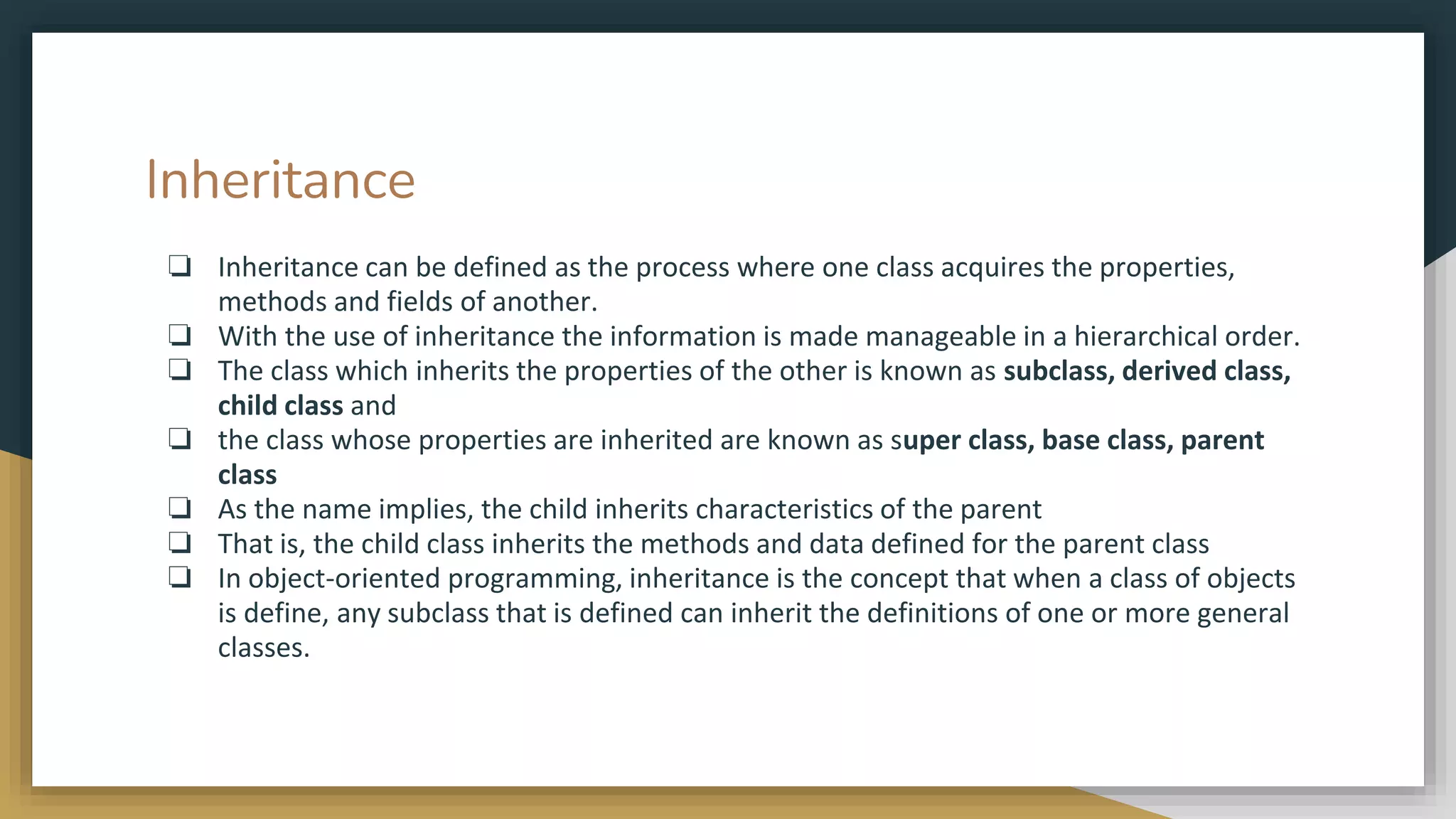 Inheritance
❏ Inheritance can be defined as the process where one class acquires the properties,
methods and fields of another.
❏ With the use of inheritance the information is made manageable in a hierarchical order.
❏ The class which inherits the properties of the other is known as subclass, derived class,
child class and
❏ the class whose properties are inherited are known as super class, base class, parent
class
❏ As the name implies, the child inherits characteristics of the parent
❏ That is, the child class inherits the methods and data defined for the parent class
❏ In object-oriented programming, inheritance is the concept that when a class of objects
is define, any subclass that is defined can inherit the definitions of one or more general
classes.
 