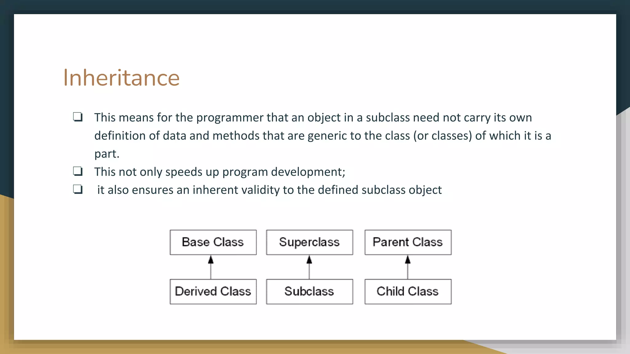 Inheritance
❏ This means for the programmer that an object in a subclass need not carry its own
definition of data and methods that are generic to the class (or classes) of which it is a
part.
❏ This not only speeds up program development;
❏ it also ensures an inherent validity to the defined subclass object
 