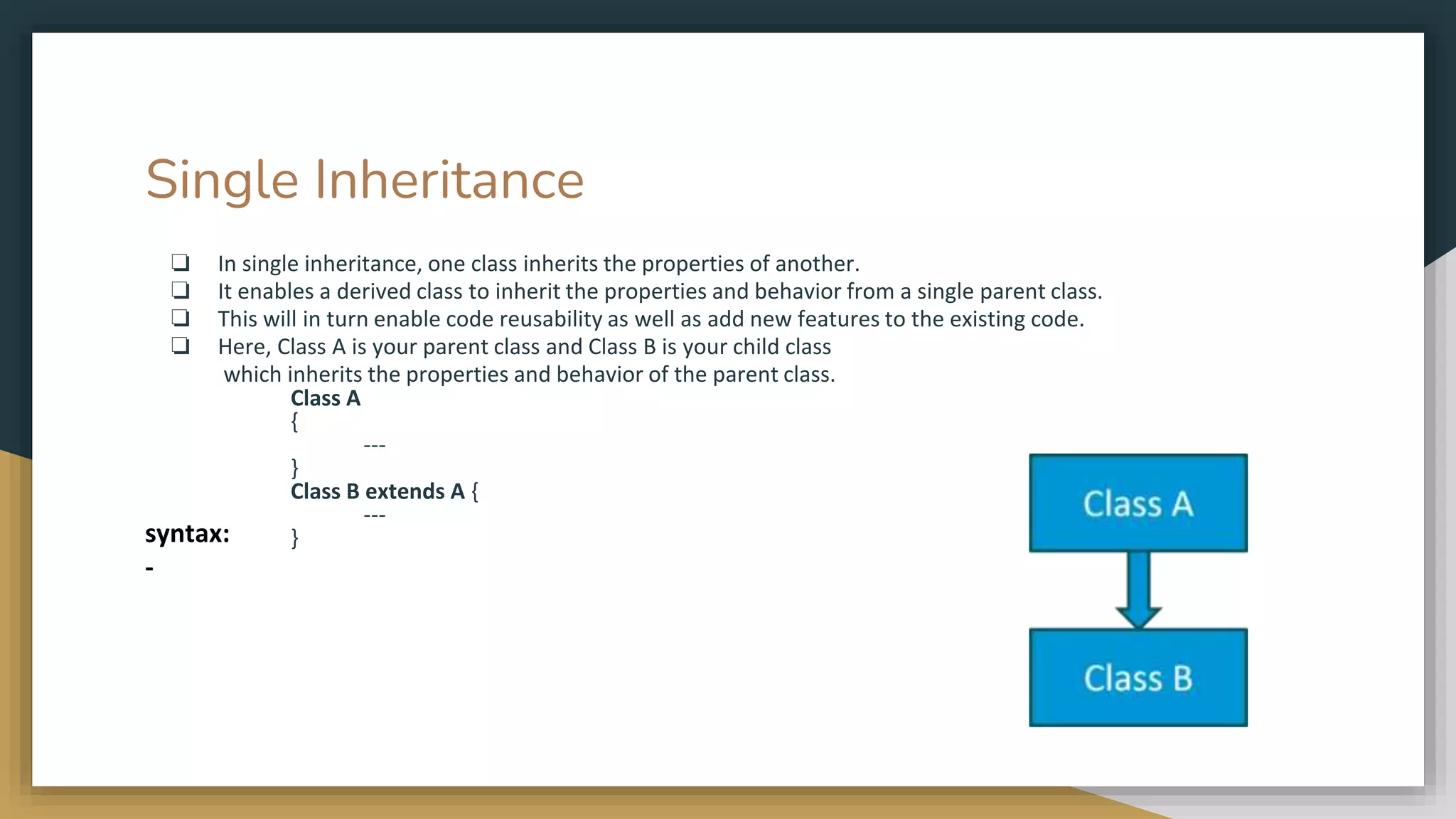 Single Inheritance
❏ In single inheritance, one class inherits the properties of another.
❏ It enables a derived class to inherit the properties and behavior from a single parent class.
❏ This will in turn enable code reusability as well as add new features to the existing code.
❏ Here, Class A is your parent class and Class B is your child class
which inherits the properties and behavior of the parent class.
Class A
{
---
}
Class B extends A {
---
}
syntax:
-
 