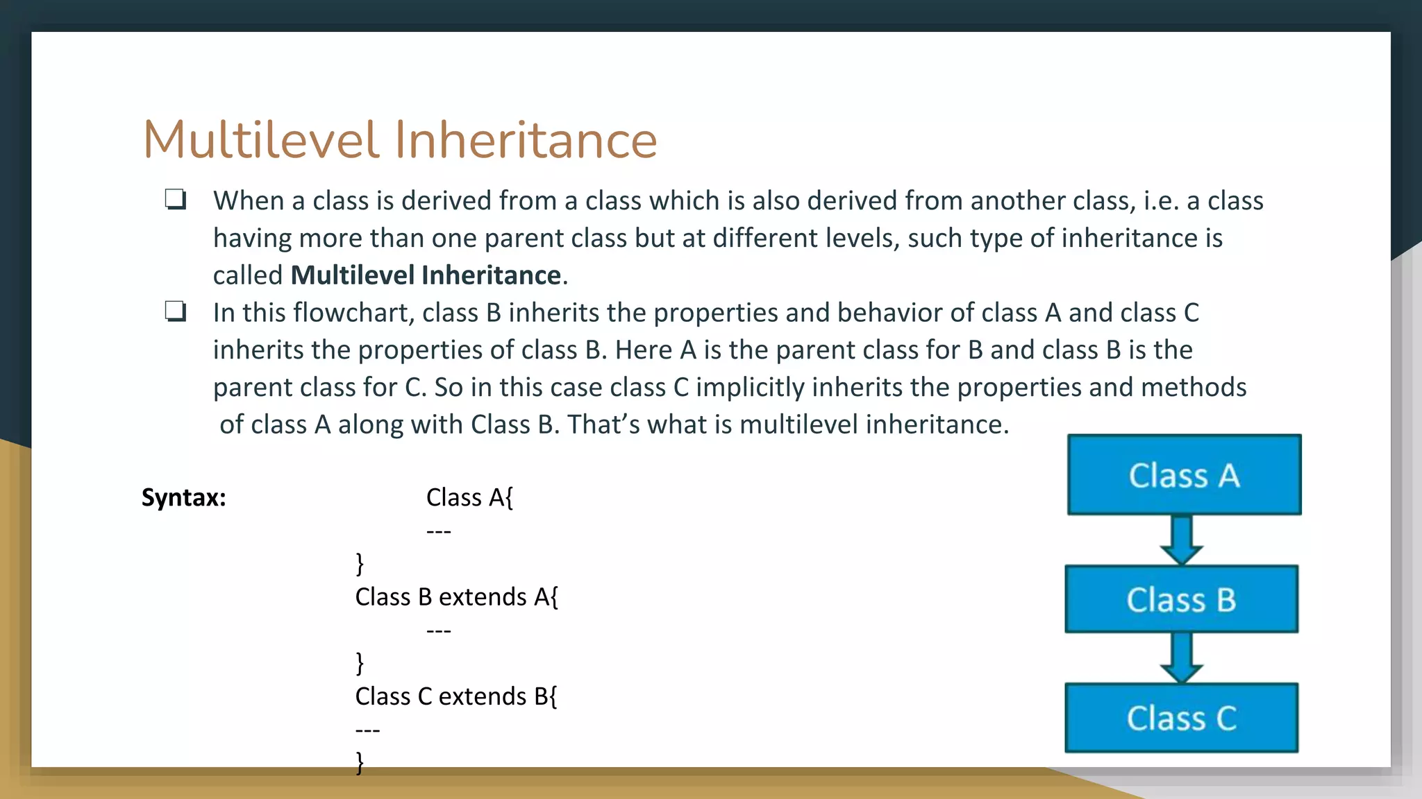 Multilevel Inheritance
❏ When a class is derived from a class which is also derived from another class, i.e. a class
having more than one parent class but at different levels, such type of inheritance is
called Multilevel Inheritance.
❏ In this flowchart, class B inherits the properties and behavior of class A and class C
inherits the properties of class B. Here A is the parent class for B and class B is the
parent class for C. So in this case class C implicitly inherits the properties and methods
of class A along with Class B. That’s what is multilevel inheritance.
Syntax: Class A{
---
}
Class B extends A{
---
}
Class C extends B{
---
}
 