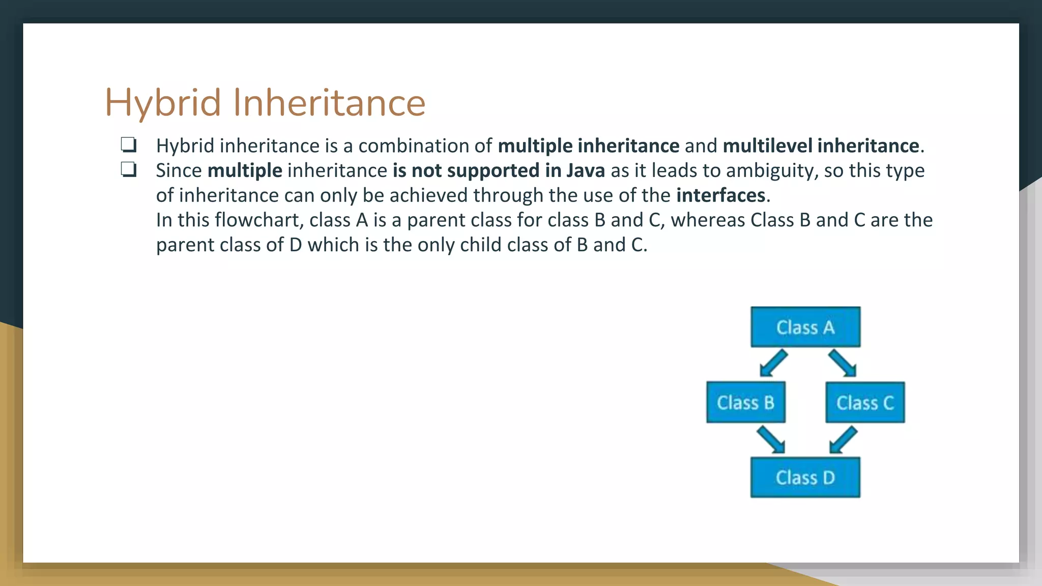 Hybrid Inheritance
❏ Hybrid inheritance is a combination of multiple inheritance and multilevel inheritance.
❏ Since multiple inheritance is not supported in Java as it leads to ambiguity, so this type
of inheritance can only be achieved through the use of the interfaces.
In this flowchart, class A is a parent class for class B and C, whereas Class B and C are the
parent class of D which is the only child class of B and C.
 