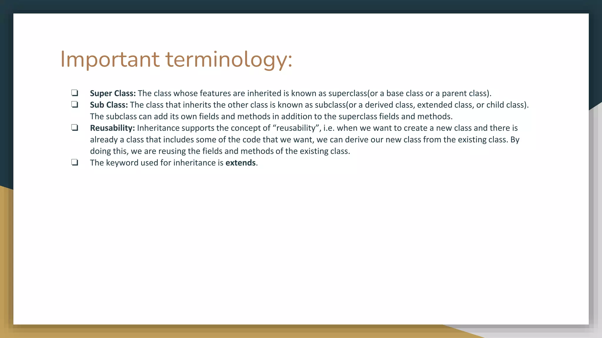 Important terminology:
❏ Super Class: The class whose features are inherited is known as superclass(or a base class or a parent class).
❏ Sub Class: The class that inherits the other class is known as subclass(or a derived class, extended class, or child class).
The subclass can add its own fields and methods in addition to the superclass fields and methods.
❏ Reusability: Inheritance supports the concept of “reusability”, i.e. when we want to create a new class and there is
already a class that includes some of the code that we want, we can derive our new class from the existing class. By
doing this, we are reusing the fields and methods of the existing class.
❏ The keyword used for inheritance is extends.
 