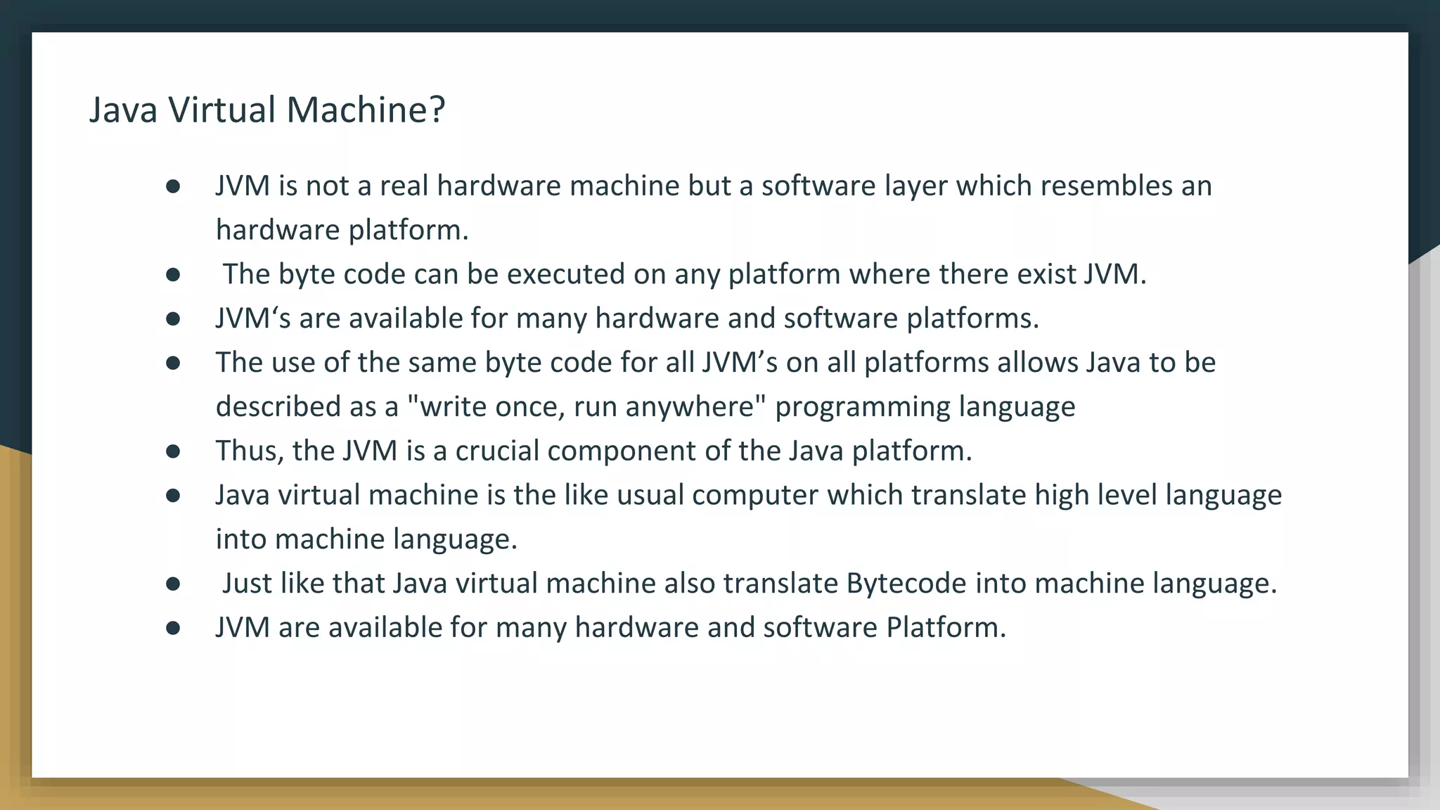 Java Virtual Machine?
● JVM is not a real hardware machine but a software layer which resembles an
hardware platform.
● The byte code can be executed on any platform where there exist JVM.
● JVM‘s are available for many hardware and software platforms.
● The use of the same byte code for all JVM’s on all platforms allows Java to be
described as a "write once, run anywhere" programming language
● Thus, the JVM is a crucial component of the Java platform.
● Java virtual machine is the like usual computer which translate high level language
into machine language.
● Just like that Java virtual machine also translate Bytecode into machine language.
● JVM are available for many hardware and software Platform.
 