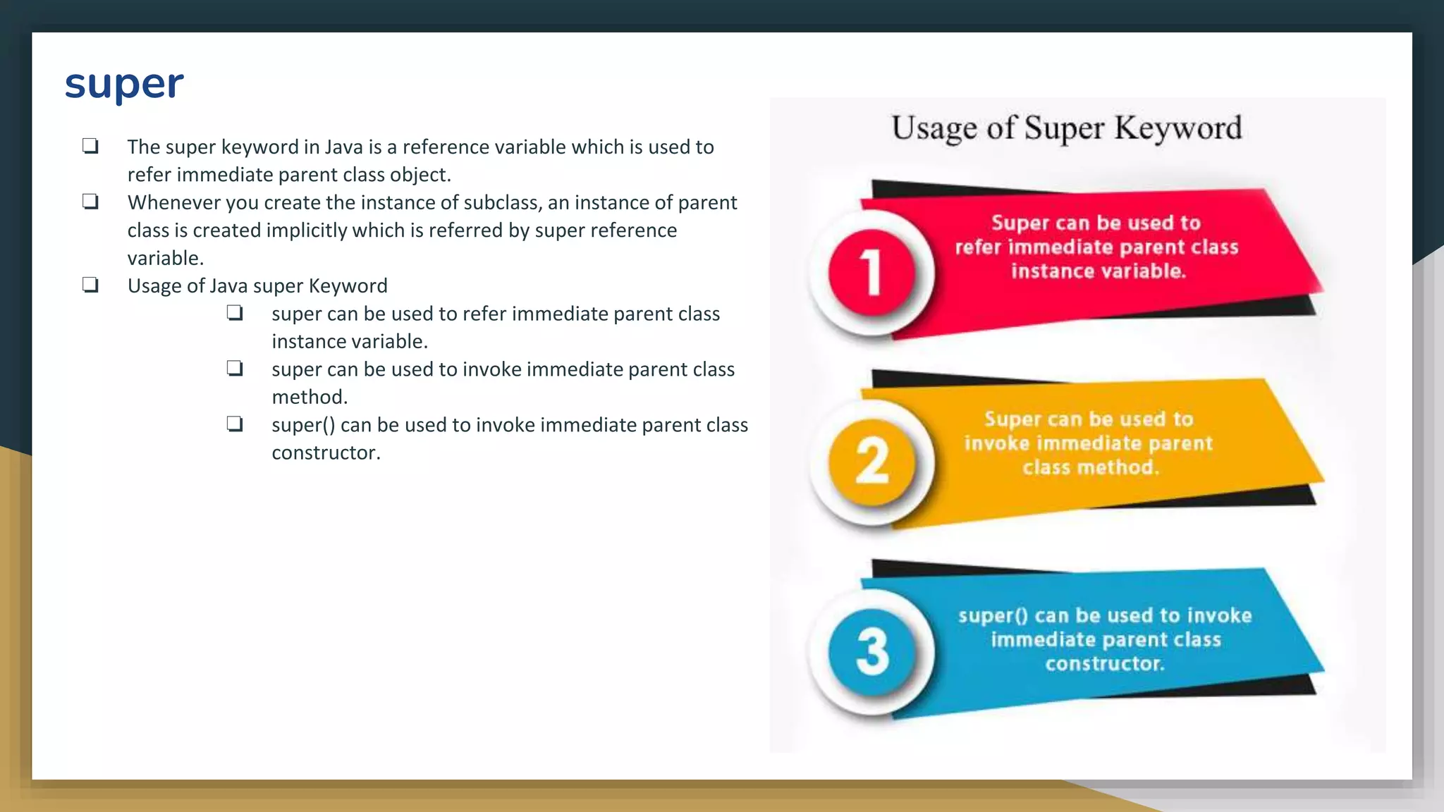 super
❏ The super keyword in Java is a reference variable which is used to
refer immediate parent class object.
❏ Whenever you create the instance of subclass, an instance of parent
class is created implicitly which is referred by super reference
variable.
❏ Usage of Java super Keyword
❏ super can be used to refer immediate parent class
instance variable.
❏ super can be used to invoke immediate parent class
method.
❏ super() can be used to invoke immediate parent class
constructor.
 