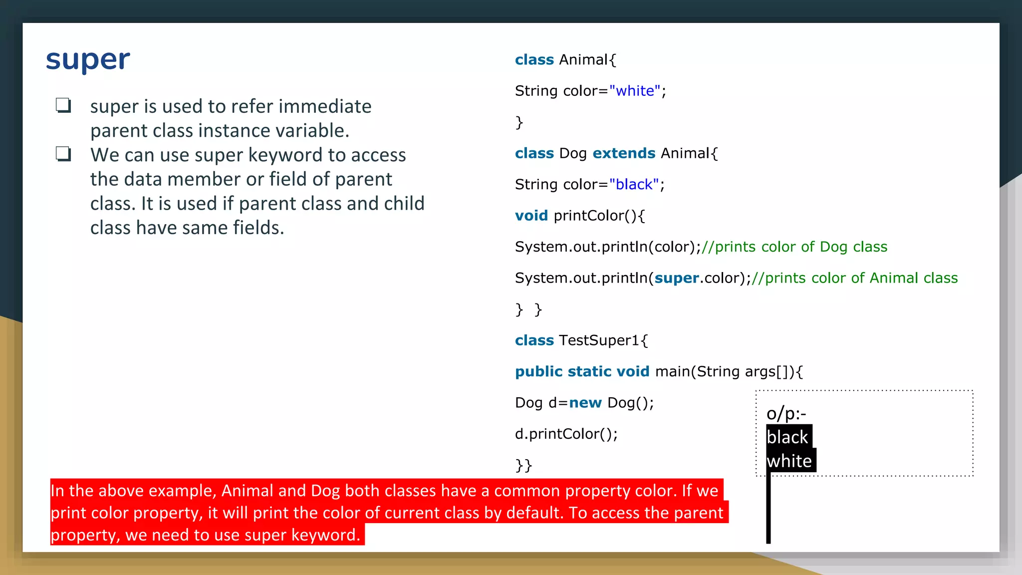 super
❏ super is used to refer immediate
parent class instance variable.
❏ We can use super keyword to access
the data member or field of parent
class. It is used if parent class and child
class have same fields.
class Animal{
String color="white";
}
class Dog extends Animal{
String color="black";
void printColor(){
System.out.println(color);//prints color of Dog class
System.out.println(super.color);//prints color of Animal class
} }
class TestSuper1{
public static void main(String args[]){
Dog d=new Dog();
d.printColor();
}}
o/p:-
black
white
In the above example, Animal and Dog both classes have a common property color. If we
print color property, it will print the color of current class by default. To access the parent
property, we need to use super keyword.
 