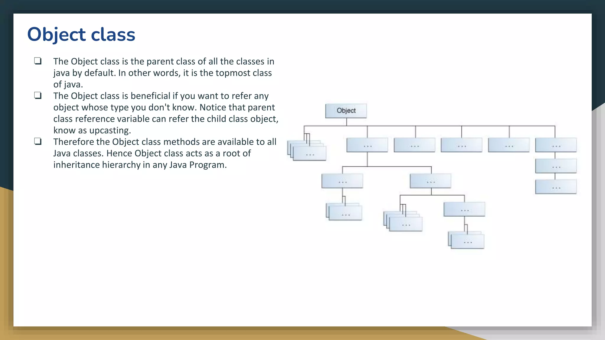 Object class
❏ The Object class is the parent class of all the classes in
java by default. In other words, it is the topmost class
of java.
❏ The Object class is beneficial if you want to refer any
object whose type you don't know. Notice that parent
class reference variable can refer the child class object,
know as upcasting.
❏ Therefore the Object class methods are available to all
Java classes. Hence Object class acts as a root of
inheritance hierarchy in any Java Program.
 
