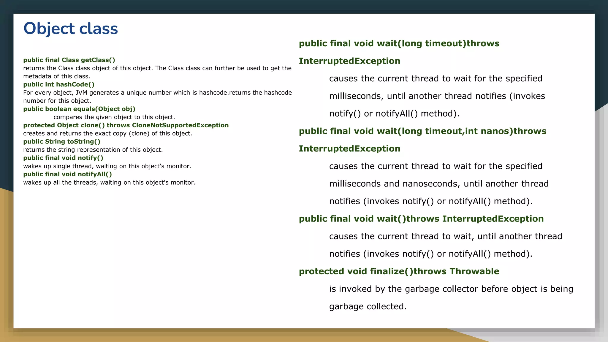 Object class
public final Class getClass()
returns the Class class object of this object. The Class class can further be used to get the
metadata of this class.
public int hashCode()
For every object, JVM generates a unique number which is hashcode.returns the hashcode
number for this object.
public boolean equals(Object obj)
compares the given object to this object.
protected Object clone() throws CloneNotSupportedException
creates and returns the exact copy (clone) of this object.
public String toString()
returns the string representation of this object.
public final void notify()
wakes up single thread, waiting on this object's monitor.
public final void notifyAll()
wakes up all the threads, waiting on this object's monitor.
public final void wait(long timeout)throws
InterruptedException
causes the current thread to wait for the specified
milliseconds, until another thread notifies (invokes
notify() or notifyAll() method).
public final void wait(long timeout,int nanos)throws
InterruptedException
causes the current thread to wait for the specified
milliseconds and nanoseconds, until another thread
notifies (invokes notify() or notifyAll() method).
public final void wait()throws InterruptedException
causes the current thread to wait, until another thread
notifies (invokes notify() or notifyAll() method).
protected void finalize()throws Throwable
is invoked by the garbage collector before object is being
garbage collected.
 