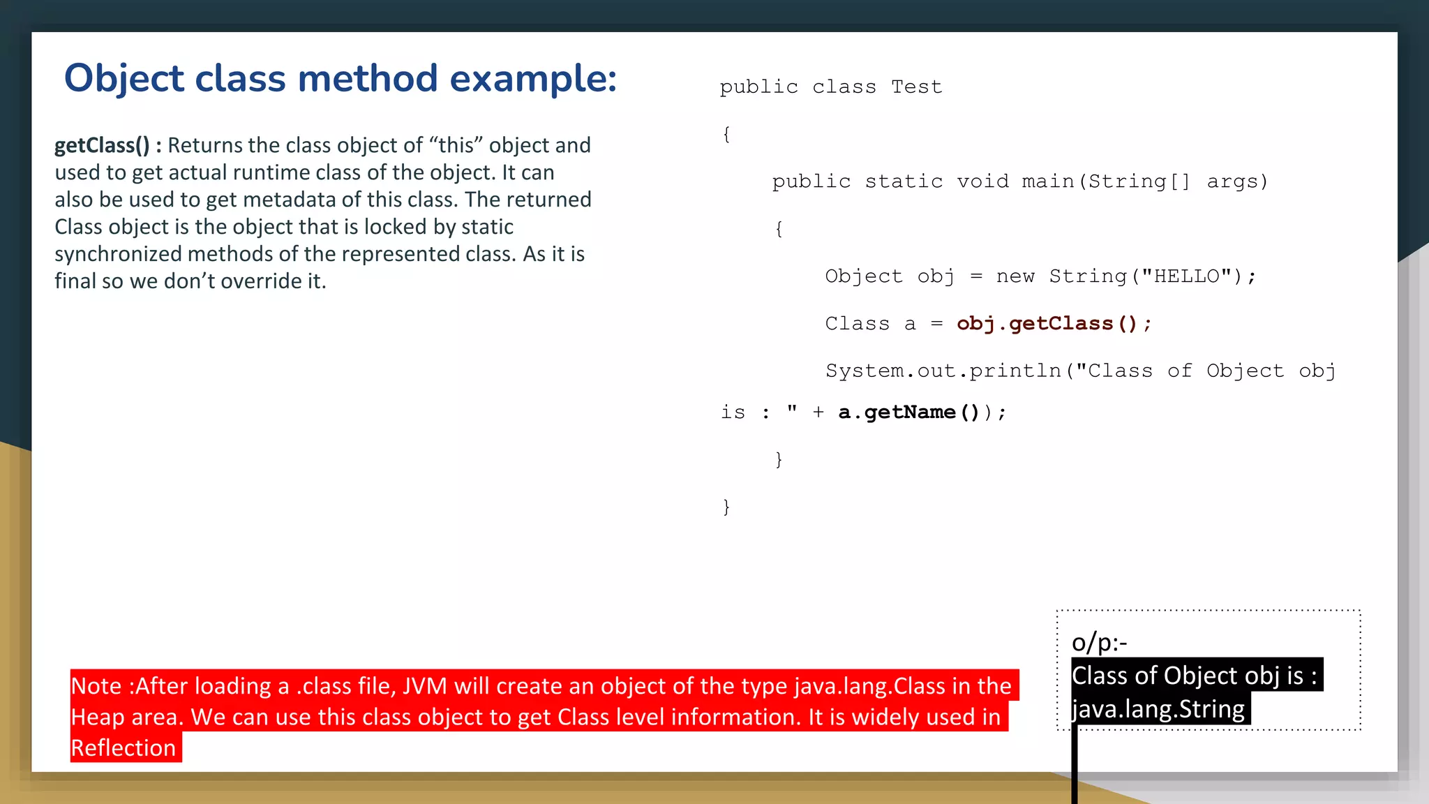 Object class method example:
getClass() : Returns the class object of “this” object and
used to get actual runtime class of the object. It can
also be used to get metadata of this class. The returned
Class object is the object that is locked by static
synchronized methods of the represented class. As it is
final so we don’t override it.
public class Test
{
public static void main(String[] args)
{
Object obj = new String("HELLO");
Class a = obj.getClass();
System.out.println("Class of Object obj
is : " + a.getName());
}
}
o/p:-
Class of Object obj is :
java.lang.String
Note :After loading a .class file, JVM will create an object of the type java.lang.Class in the
Heap area. We can use this class object to get Class level information. It is widely used in
Reflection
 