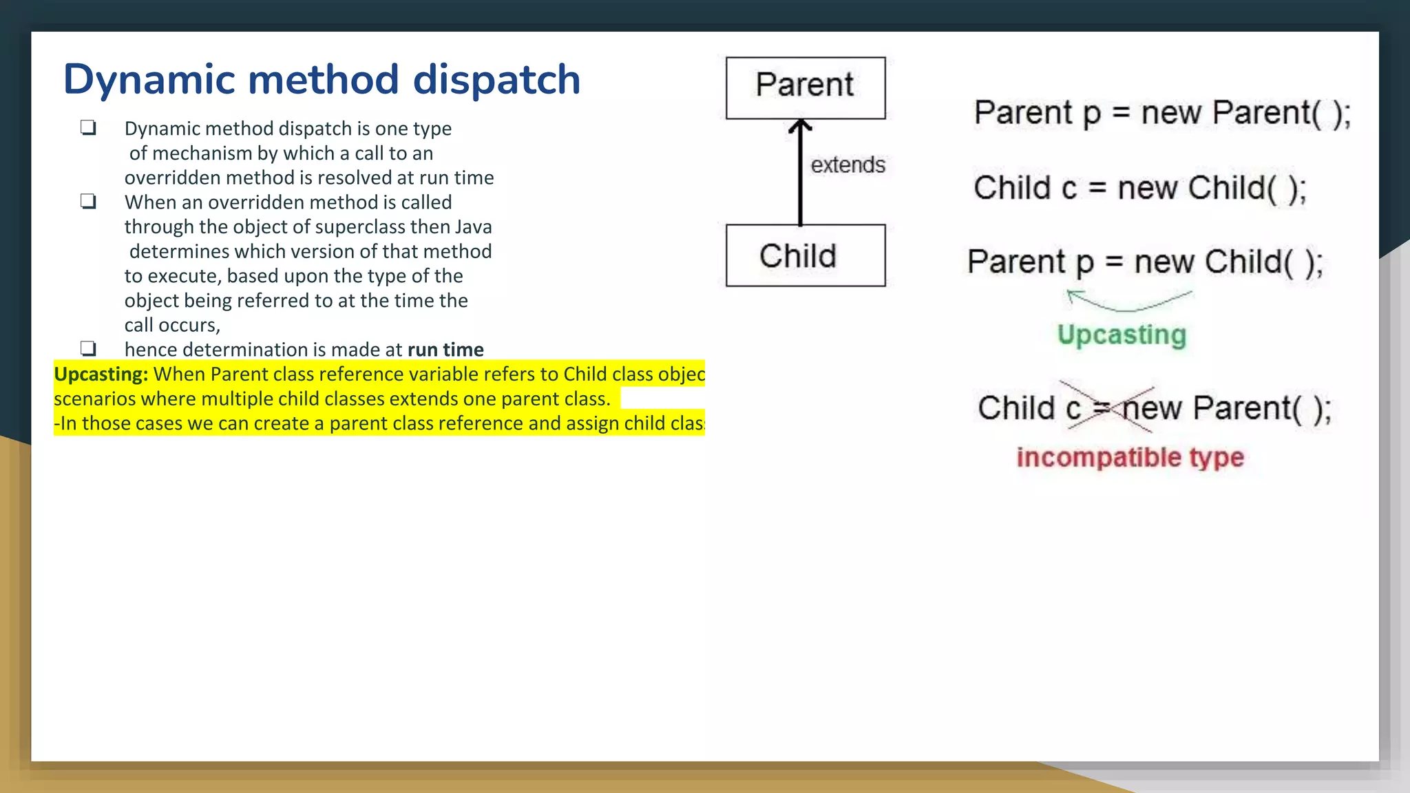 Dynamic method dispatch
❏ Dynamic method dispatch is one type
of mechanism by which a call to an
overridden method is resolved at run time
❏ When an overridden method is called
through the object of superclass then Java
determines which version of that method
to execute, based upon the type of the
object being referred to at the time the
call occurs,
❏ hence determination is made at run time
Upcasting: When Parent class reference variable refers to Child class object, it is known as Upcasting. In Java this can be done and is helpful in
scenarios where multiple child classes extends one parent class.
-In those cases we can create a parent class reference and assign child class objects to it.
 