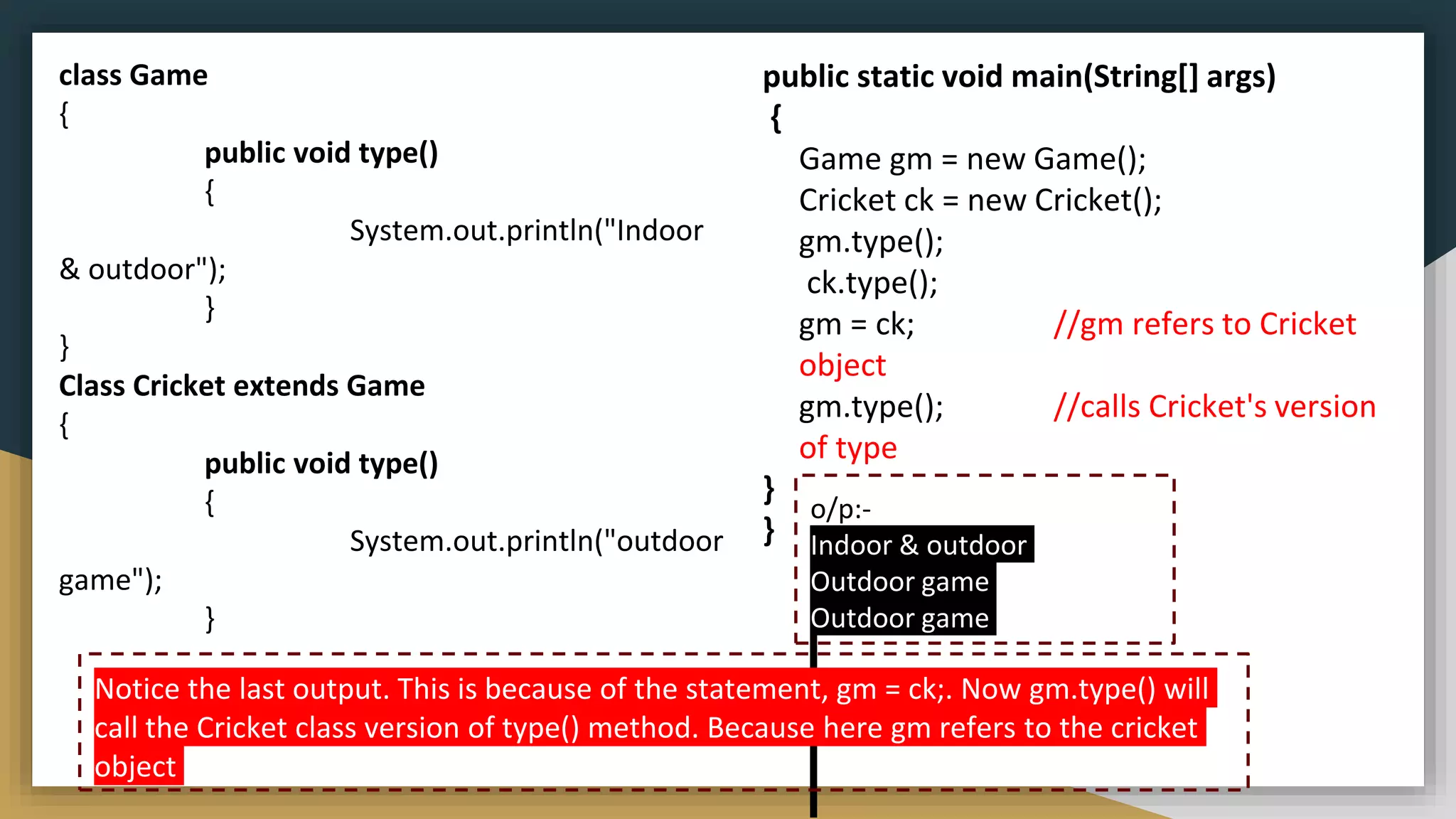 class Game
{
public void type()
{
System.out.println("Indoor
& outdoor");
}
}
Class Cricket extends Game
{
public void type()
{
System.out.println("outdoor
game");
}
o/p:-
Indoor & outdoor
Outdoor game
Outdoor game
public static void main(String[] args)
{
Game gm = new Game();
Cricket ck = new Cricket();
gm.type();
ck.type();
gm = ck; //gm refers to Cricket
object
gm.type(); //calls Cricket's version
of type
}
}
Notice the last output. This is because of the statement, gm = ck;. Now gm.type() will
call the Cricket class version of type() method. Because here gm refers to the cricket
object
 