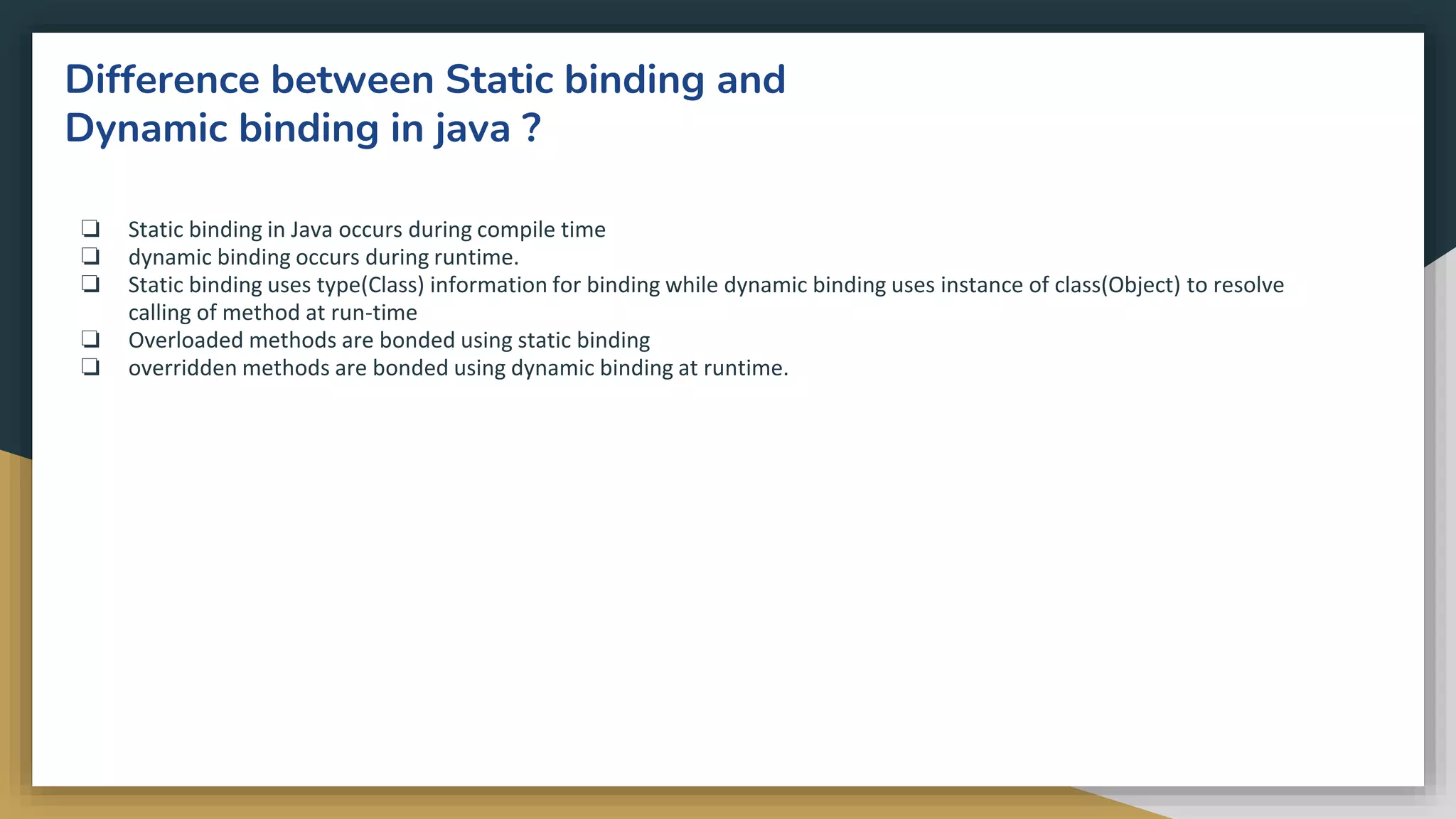 Difference between Static binding and
Dynamic binding in java ?
❏ Static binding in Java occurs during compile time
❏ dynamic binding occurs during runtime.
❏ Static binding uses type(Class) information for binding while dynamic binding uses instance of class(Object) to resolve
calling of method at run-time
❏ Overloaded methods are bonded using static binding
❏ overridden methods are bonded using dynamic binding at runtime.
 