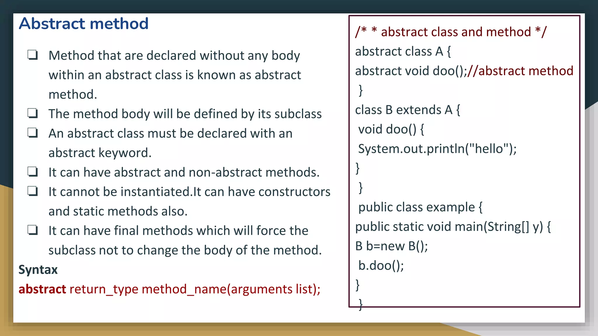 Abstract method
❏ Method that are declared without any body
within an abstract class is known as abstract
method.
❏ The method body will be defined by its subclass
❏ An abstract class must be declared with an
abstract keyword.
❏ It can have abstract and non-abstract methods.
❏ It cannot be instantiated.It can have constructors
and static methods also.
❏ It can have final methods which will force the
subclass not to change the body of the method.
Syntax
abstract return_type method_name(arguments list);
/* * abstract class and method */
abstract class A {
abstract void doo();//abstract method
}
class B extends A {
void doo() {
System.out.println("hello");
}
}
public class example {
public static void main(String[] y) {
B b=new B();
b.doo();
}
}
 