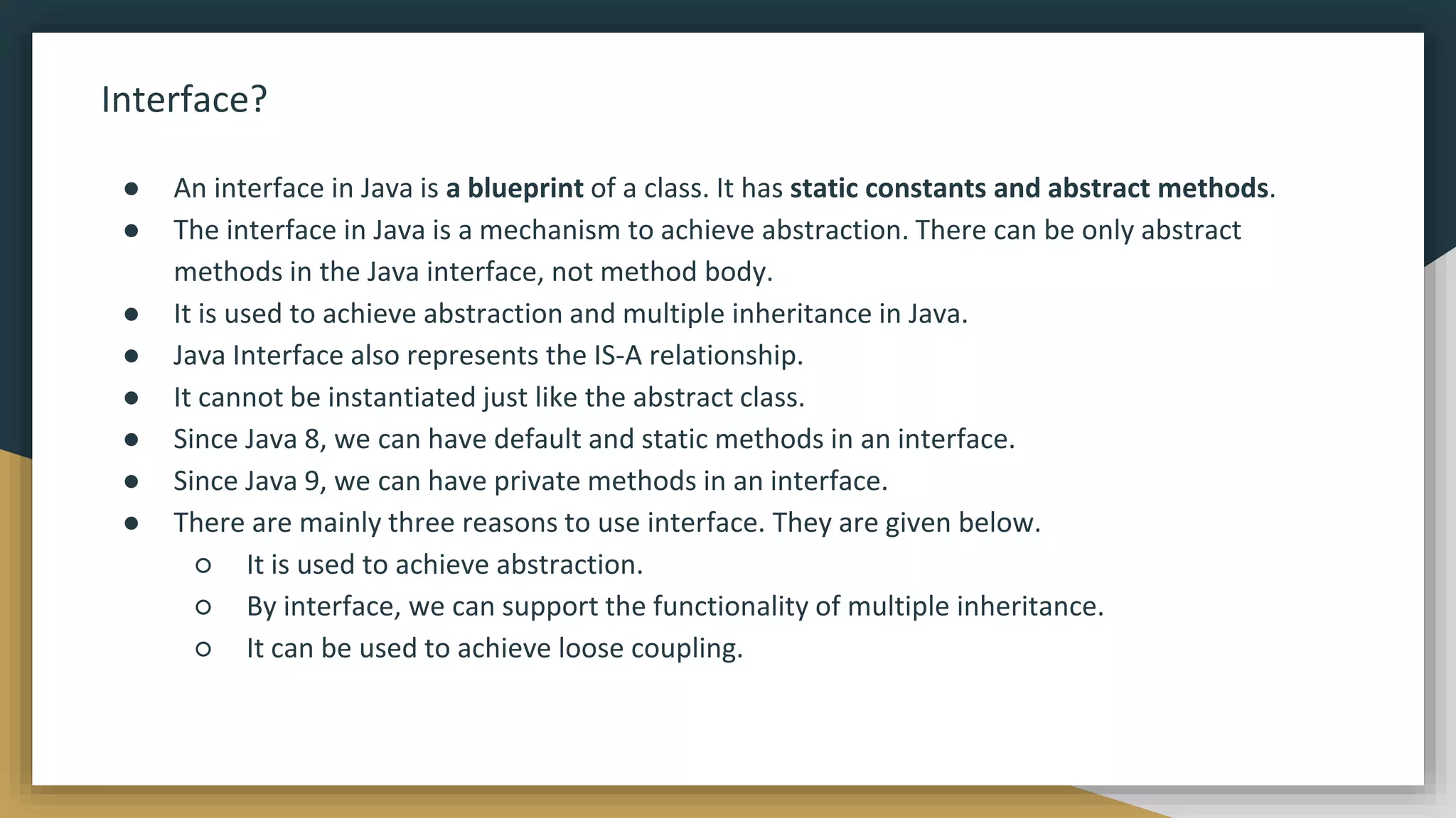 Interface?
● An interface in Java is a blueprint of a class. It has static constants and abstract methods.
● The interface in Java is a mechanism to achieve abstraction. There can be only abstract
methods in the Java interface, not method body.
● It is used to achieve abstraction and multiple inheritance in Java.
● Java Interface also represents the IS-A relationship.
● It cannot be instantiated just like the abstract class.
● Since Java 8, we can have default and static methods in an interface.
● Since Java 9, we can have private methods in an interface.
● There are mainly three reasons to use interface. They are given below.
○ It is used to achieve abstraction.
○ By interface, we can support the functionality of multiple inheritance.
○ It can be used to achieve loose coupling.
 