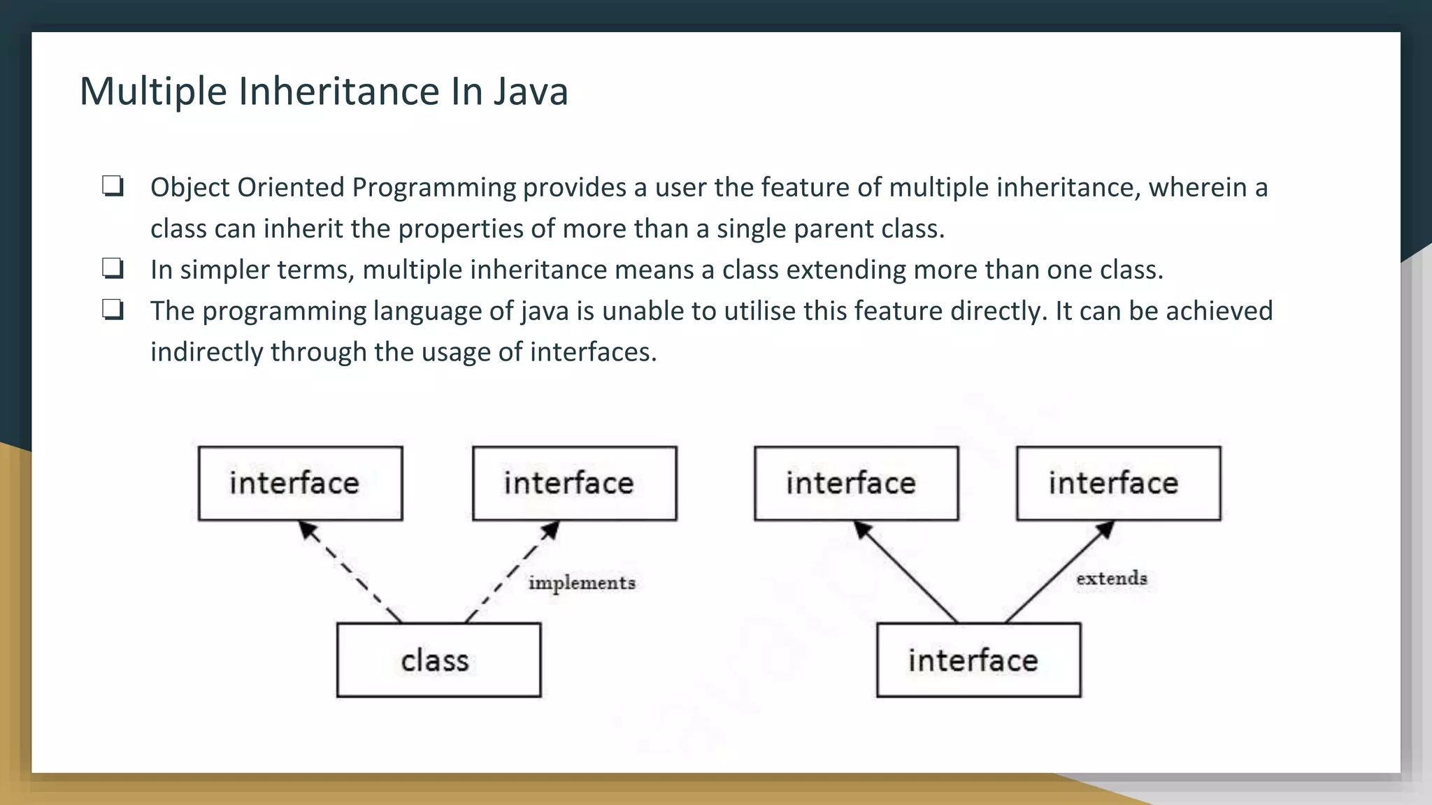 Multiple Inheritance In Java
❏ Object Oriented Programming provides a user the feature of multiple inheritance, wherein a
class can inherit the properties of more than a single parent class.
❏ In simpler terms, multiple inheritance means a class extending more than one class.
❏ The programming language of java is unable to utilise this feature directly. It can be achieved
indirectly through the usage of interfaces.
 